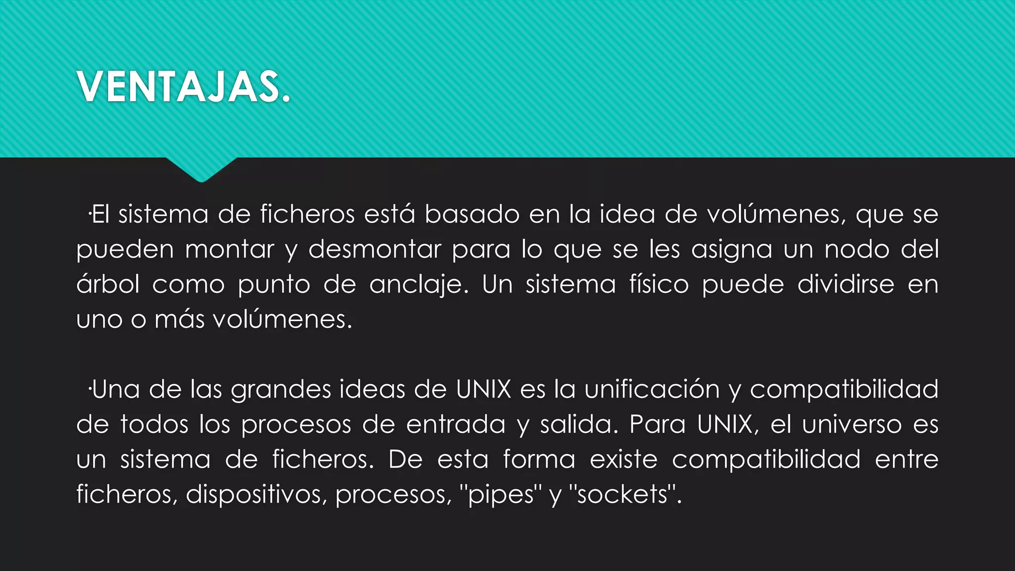 VENTAJAS.
·El sistema de ficheros está basado en la idea de volúmenes, que se
pueden montar y desmontar para lo que se les asigna un nodo del
árbol como punto de anclaje. Un sistema físico puede dividirse en
uno o más volúmenes.
·Una de las grandes ideas de UNIX es la unificación y compatibilidad
de todos los procesos de entrada y salida. Para UNIX, el universo es
un sistema de ficheros. De esta forma existe compatibilidad entre
ficheros, dispositivos, procesos, "pipes" y "sockets".
 