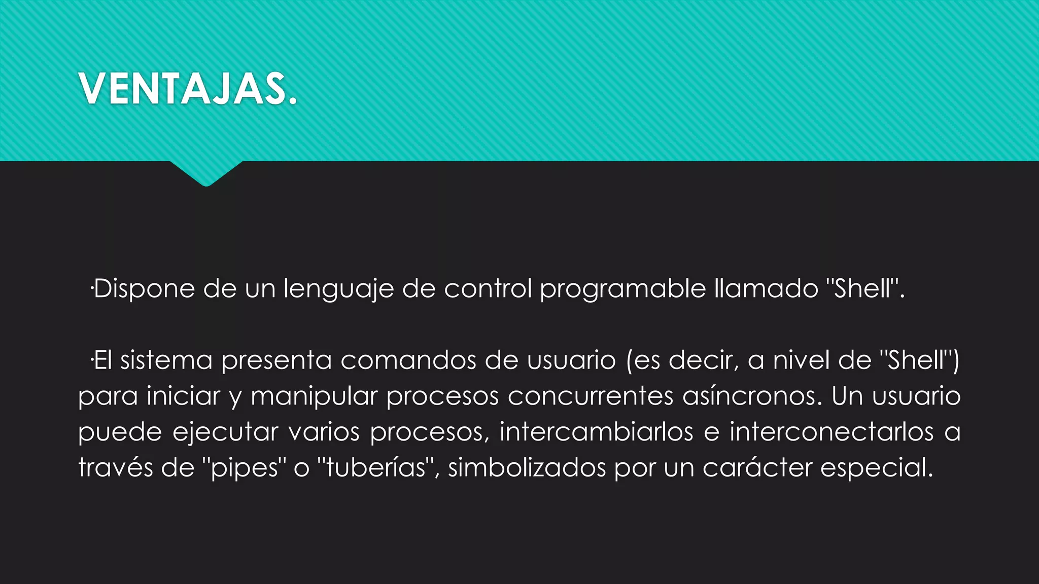 VENTAJAS.
·Dispone de un lenguaje de control programable llamado "Shell".
·El sistema presenta comandos de usuario (es decir, a nivel de "Shell")
para iniciar y manipular procesos concurrentes asíncronos. Un usuario
puede ejecutar varios procesos, intercambiarlos e interconectarlos a
través de "pipes" o "tuberías", simbolizados por un carácter especial.
 