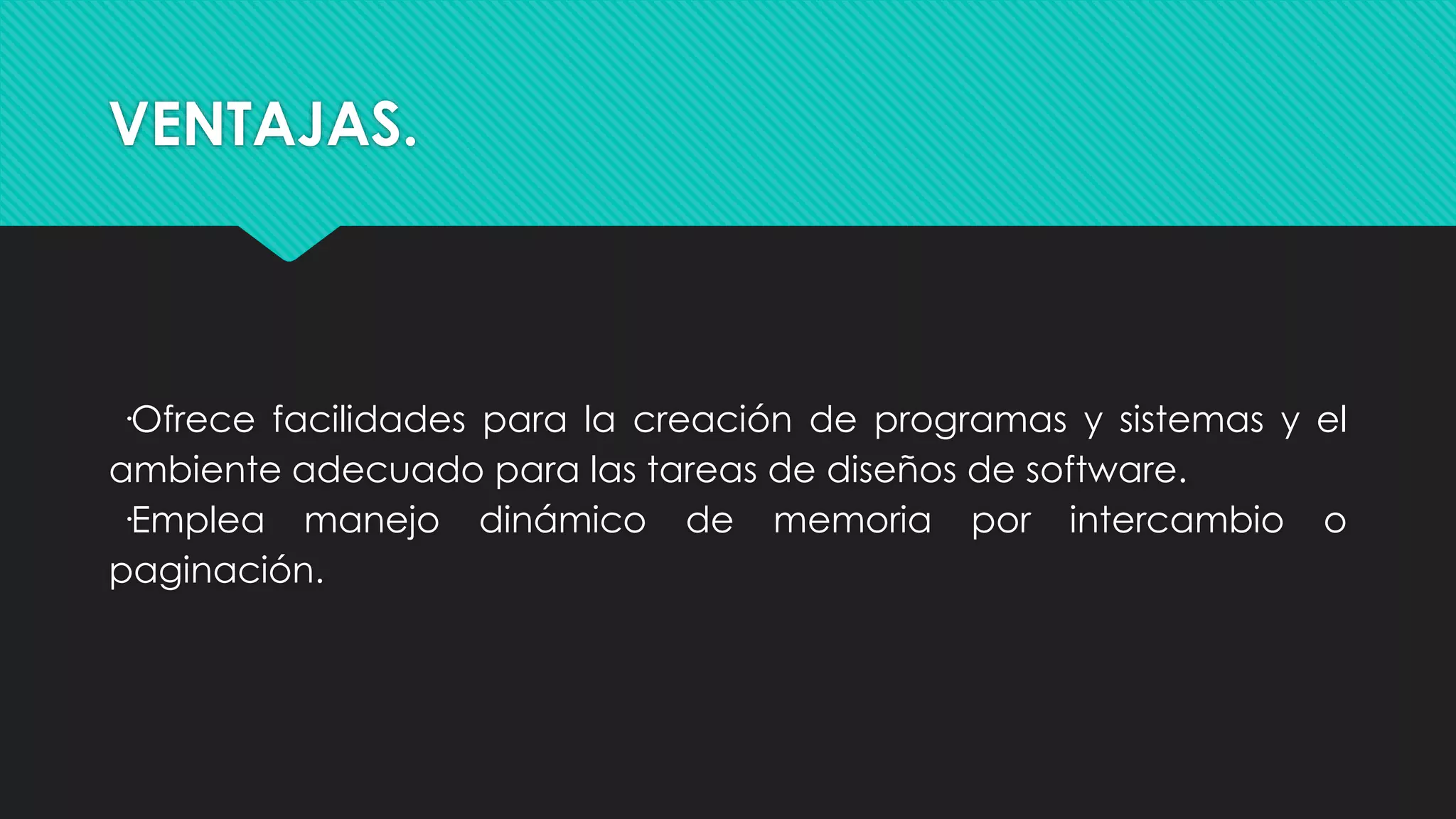 VENTAJAS.
·Ofrece facilidades para la creación de programas y sistemas y el
ambiente adecuado para las tareas de diseños de software.
·Emplea manejo dinámico de memoria por intercambio o
paginación.
 