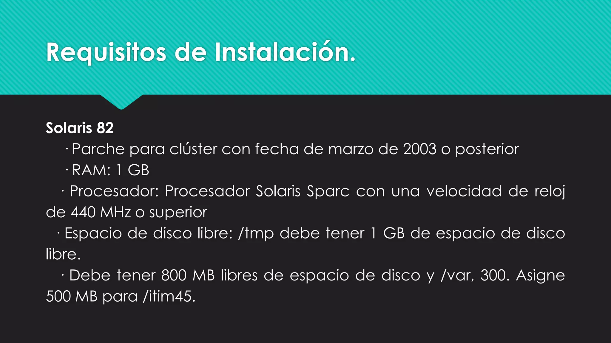 Requisitos de Instalación.
Solaris 82
· Parche para clúster con fecha de marzo de 2003 o posterior
· RAM: 1 GB
· Procesador: Procesador Solaris Sparc con una velocidad de reloj
de 440 MHz o superior
· Espacio de disco libre: /tmp debe tener 1 GB de espacio de disco
libre.
· Debe tener 800 MB libres de espacio de disco y /var, 300. Asigne
500 MB para /itim45.
 