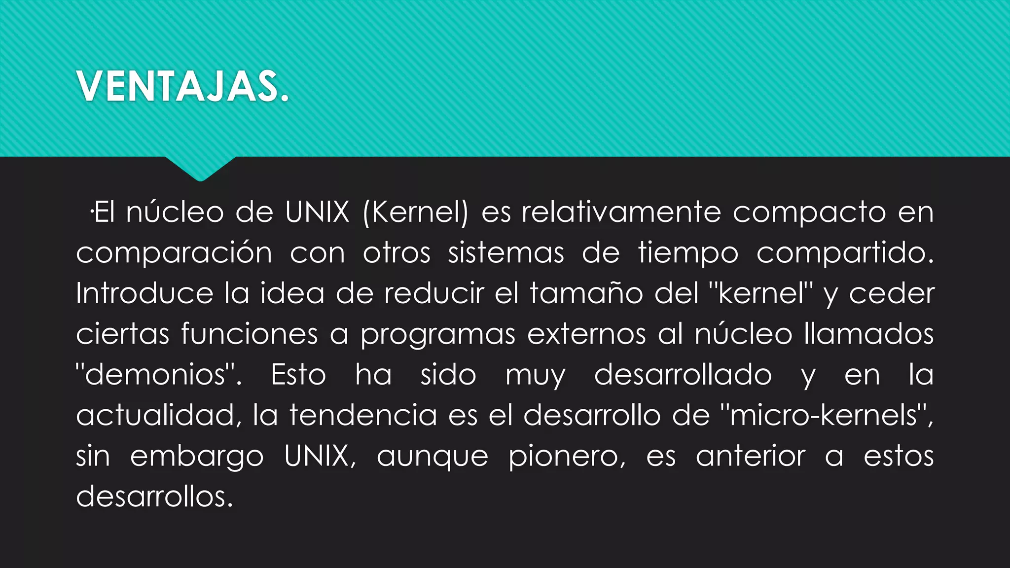 VENTAJAS.
·El núcleo de UNIX (Kernel) es relativamente compacto en
comparación con otros sistemas de tiempo compartido.
Introduce la idea de reducir el tamaño del "kernel" y ceder
ciertas funciones a programas externos al núcleo llamados
"demonios". Esto ha sido muy desarrollado y en la
actualidad, la tendencia es el desarrollo de "micro-kernels",
sin embargo UNIX, aunque pionero, es anterior a estos
desarrollos.
 