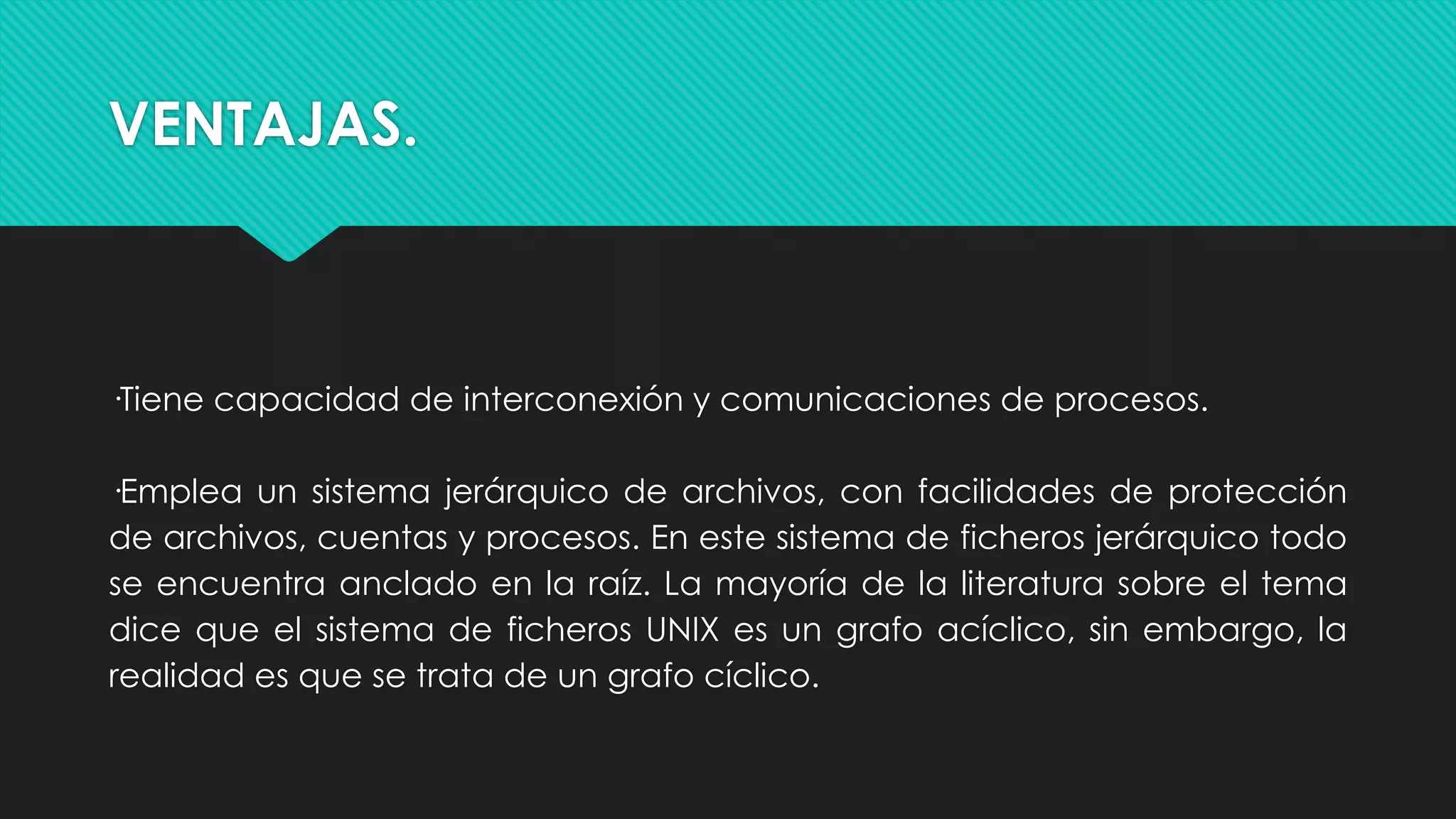 VENTAJAS.
·Tiene capacidad de interconexión y comunicaciones de procesos.
·Emplea un sistema jerárquico de archivos, con facilidades de protección
de archivos, cuentas y procesos. En este sistema de ficheros jerárquico todo
se encuentra anclado en la raíz. La mayoría de la literatura sobre el tema
dice que el sistema de ficheros UNIX es un grafo acíclico, sin embargo, la
realidad es que se trata de un grafo cíclico.
 