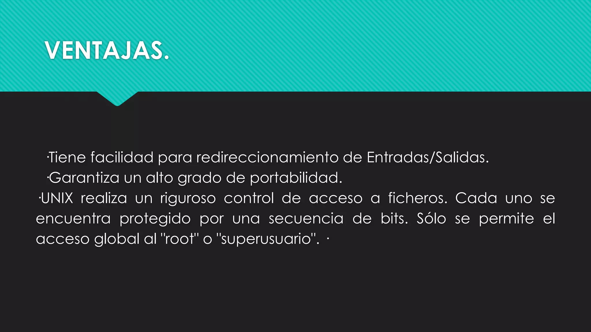 VENTAJAS.
·Tiene facilidad para redireccionamiento de Entradas/Salidas.
·Garantiza un alto grado de portabilidad.
·UNIX realiza un riguroso control de acceso a ficheros. Cada uno se
encuentra protegido por una secuencia de bits. Sólo se permite el
acceso global al "root" o "superusuario". ·
 
