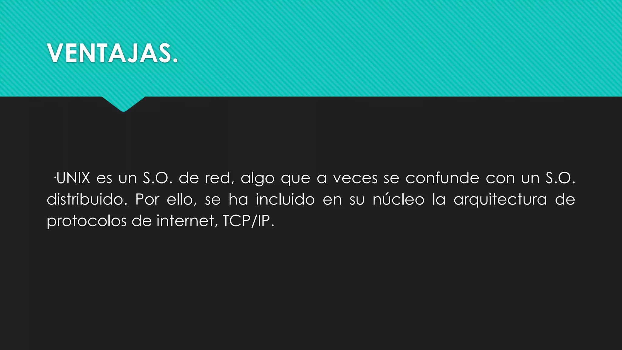 VENTAJAS.
·UNIX es un S.O. de red, algo que a veces se confunde con un S.O.
distribuido. Por ello, se ha incluido en su núcleo la arquitectura de
protocolos de internet, TCP/IP.
 