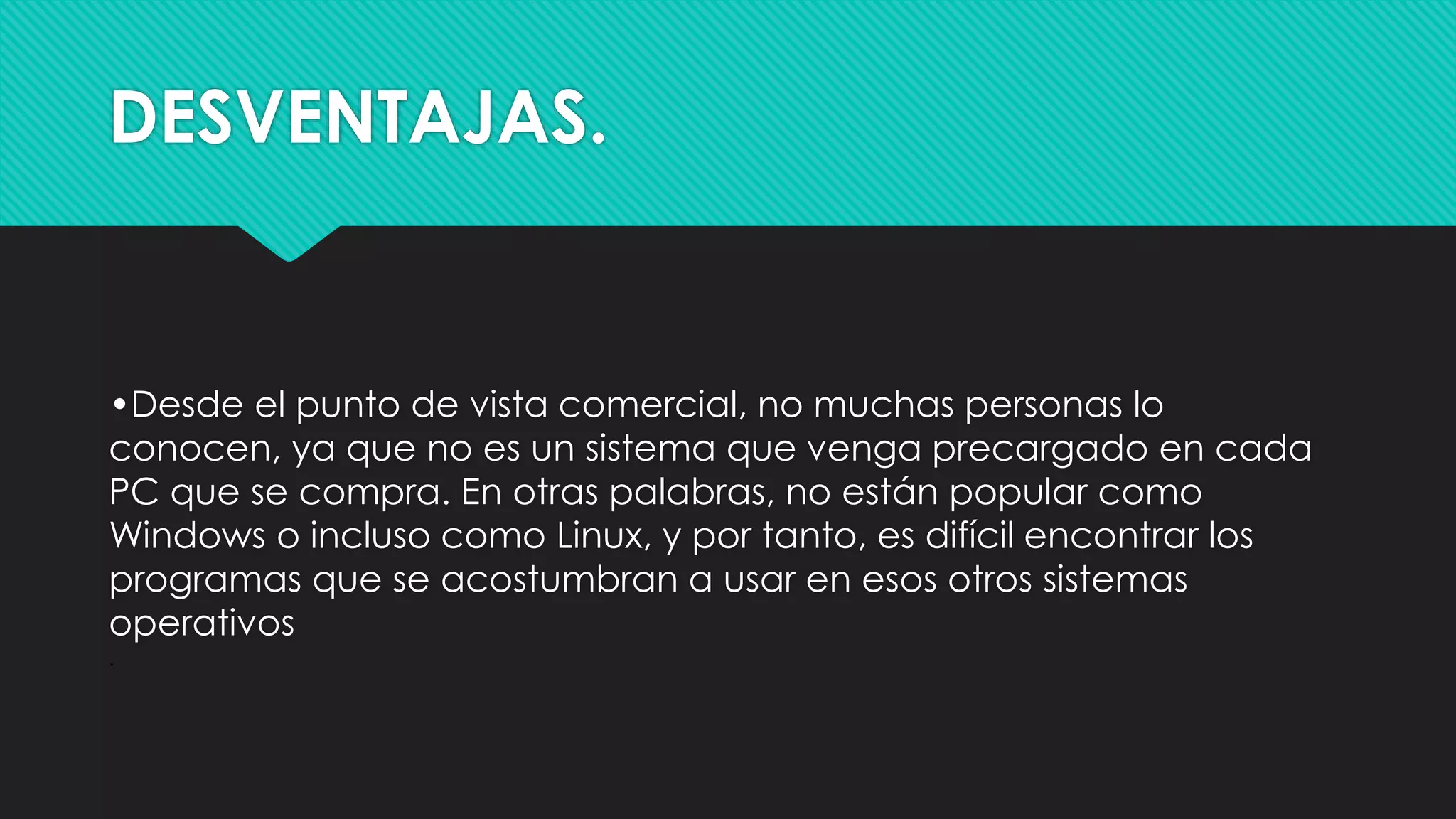 DESVENTAJAS.
•Desde el punto de vista comercial, no muchas personas lo
conocen, ya que no es un sistema que venga precargado en cada
PC que se compra. En otras palabras, no están popular como
Windows o incluso como Linux, y por tanto, es difícil encontrar los
programas que se acostumbran a usar en esos otros sistemas
operativos
·
 