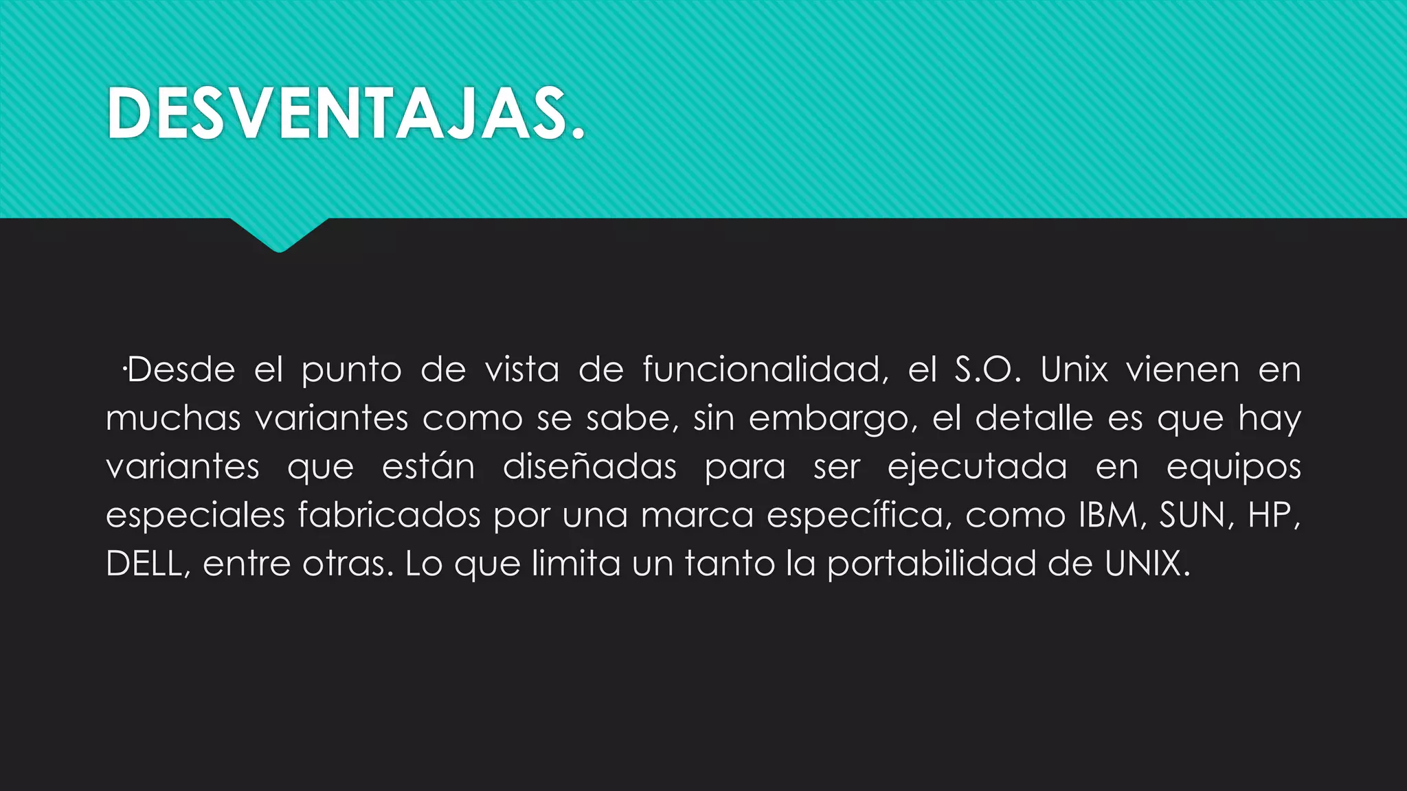DESVENTAJAS.
·Desde el punto de vista de funcionalidad, el S.O. Unix vienen en
muchas variantes como se sabe, sin embargo, el detalle es que hay
variantes que están diseñadas para ser ejecutada en equipos
especiales fabricados por una marca específica, como IBM, SUN, HP,
DELL, entre otras. Lo que limita un tanto la portabilidad de UNIX.
 