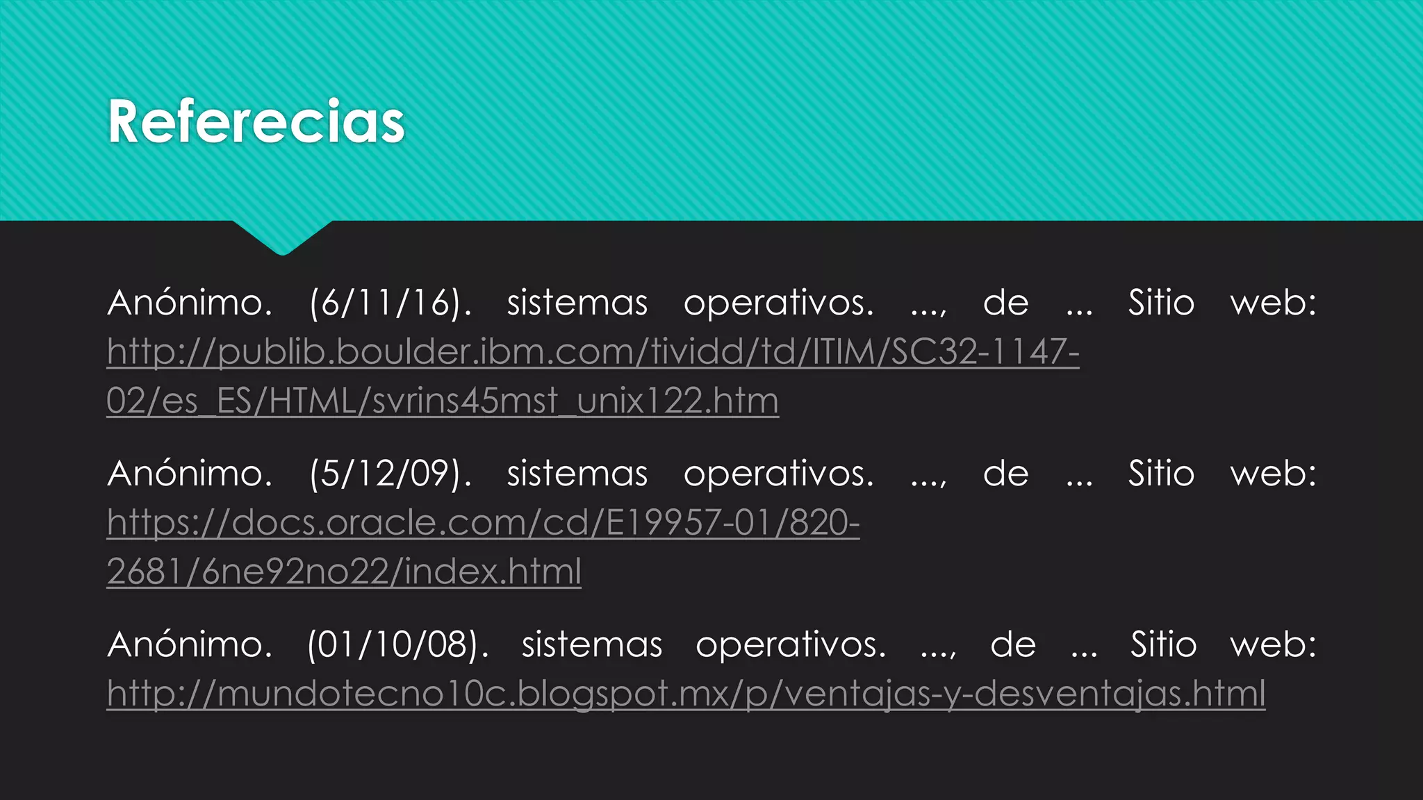 Referecias
Anónimo. (6/11/16). sistemas operativos. ..., de ... Sitio web:
http://publib.boulder.ibm.com/tividd/td/ITIM/SC32-1147-
02/es_ES/HTML/svrins45mst_unix122.htm
Anónimo. (5/12/09). sistemas operativos. ..., de ... Sitio web:
https://docs.oracle.com/cd/E19957-01/820-
2681/6ne92no22/index.html
Anónimo. (01/10/08). sistemas operativos. ..., de ... Sitio web:
http://mundotecno10c.blogspot.mx/p/ventajas-y-desventajas.html
 