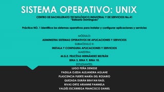 SISTEMA OPERATIVO: UNIX
CENTRO DE BACHILLERATO TECNOLÓGICO INDUSTRIAL Y DE SERVICIOS No.41
“Belisario Domínguez”
Práctica NO. 1 identifica los sistemas operativos para instalar y configurar aplicaciones y servicios
MÓDULO:
ADMINISTRA SISTEMAS OPERATIVOS DE APLICACIONES Y SERVICIOS
SUBMÓDULO II:
INSTALA Y CONFIGURA APLICACIONES Y SERVICIOS
MAESTRA:
M.G.E. FELICÍTAS HERNÁNDEZ BELTRÁN
BINA 3, BINA 9, BINA 10.
ESTUDIANTES:
LUGO PEÑA DENISSE
PADILLA OJEDA ALEJANDRA AGLAHE
PLASCENCIA FUERTE MARÍA DEL ROSARIO
QUEZADA DURÁN BRAYAN RAÚL
RIVAS ORTIZ ARIANNE PAMMELA
VALDÉS ESCÁRREGA FRANCISCO DANIEL
 