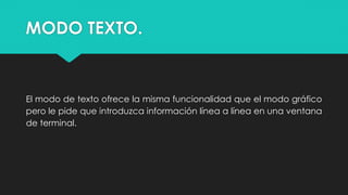MODO TEXTO.
El modo de texto ofrece la misma funcionalidad que el modo gráfico
pero le pide que introduzca información línea a línea en una ventana
de terminal.
 