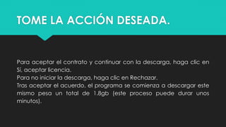 TOME LA ACCIÓN DESEADA.
Para aceptar el contrato y continuar con la descarga, haga clic en
Sí, aceptar licencia.
Para no iniciar la descarga, haga clic en Rechazar.
Tras aceptar el acuerdo, el programa se comienza a descargar este
mismo pesa un total de 1.8gb (este proceso puede durar unos
minutos).
 