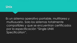 Unix
Es un sistema operativo portable, multitarea y
multiusuario. Solo los sistemas totalmente
compatibles y que se encuentran certificados
por la especificación “Single UNIX
Specification”.
 