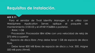 Requisitos de Instalación.
AIX 5.11
Para el servidor de Tivoli Identity Manager, si se utiliza con
WebSphere Application Server, aplique el paquete de
mantenimiento 5100-03 y el APAR IY36884 o posterior.
· RAM: 1 GB
· Procesador: Procesador IBM 604e con una velocidad de reloj de
375 MHz o superior
· Espacio de disco libre: /tmp debe tener 1 GB de espacio de disco
libre.
· Debe tener 800 MB libres de espacio de disco y /var, 300. Asigne
500 MB para /itim45.
 