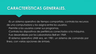 CARACTERÍSTICAS GENERALES.
·Es un sistema operativo de tiempo compartido, controla los recursos
de una computadora y los asigna entre los usuarios.
·Permite a los usuarios correr sus programas.
·Controla los dispositivos de periféricos conectados a la máquina.
·Fue desarrollado por los Laboratorios Bell en 1969.
·El sistema operativo UNIX era, en 1981, un sistema de comando por
línea, con varias opciones de sintaxis.
 