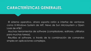 CARACTERÍSTICAS GENERALES.
·El sistema operativo, ahora soporta ratón e interfaz de ventanas
como X-Windows System de MIT, News de Sun Microsystem y Open
Look de AT&T.
·Muchas herramientas de software (compiladores, editores, utilitarios
para muchas tareas).
·Reutiliza el software, a través de la combinación de comandos
simples en aplicaciones complejas.
 
