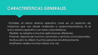 CARACTERÍSTICAS GENERALES.
·Portable: el mismo sistema operativo corre en un espectro de
máquinas que van desde notebooks a supercomputadoras. Es el
único sistema operativo con estas características.
·Flexible: se adapta a muchas aplicaciones diferentes.
·Potente: dispone de muchos comandos y servicios ya incorporados.
·Multiusuario: lo utilizan muchas personas simultáneamente.
·Multitarea: realiza muchas tareas a la vez.
 