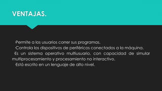 VENTAJAS.
·Permite a los usuarios correr sus programas.
·Controla los dispositivos de periféricos conectados a la máquina.
·Es un sistema operativo multiusuario, con capacidad de simular
multiprocesamiento y procesamiento no interactivo.
·Está escrito en un lenguaje de alto nivel.
 