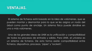 VENTAJAS.
·El sistema de ficheros está basado en la idea de volúmenes, que se
pueden montar y desmontar para lo que se les asigna un nodo del
árbol como punto de anclaje. Un sistema físico puede dividirse en
uno o más volúmenes.
·Una de las grandes ideas de UNIX es la unificación y compatibilidad
de todos los procesos de entrada y salida. Para UNIX, el universo es
un sistema de ficheros. De esta forma existe compatibilidad entre
ficheros, dispositivos, procesos, "pipes" y "sockets".
 