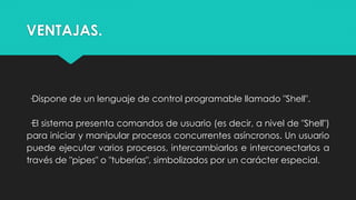 VENTAJAS.
·Dispone de un lenguaje de control programable llamado "Shell".
·El sistema presenta comandos de usuario (es decir, a nivel de "Shell")
para iniciar y manipular procesos concurrentes asíncronos. Un usuario
puede ejecutar varios procesos, intercambiarlos e interconectarlos a
través de "pipes" o "tuberías", simbolizados por un carácter especial.
 