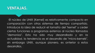 VENTAJAS.
·El núcleo de UNIX (Kernel) es relativamente compacto en
comparación con otros sistemas de tiempo compartido.
Introduce la idea de reducir el tamaño del "kernel" y ceder
ciertas funciones a programas externos al núcleo llamados
"demonios". Esto ha sido muy desarrollado y en la
actualidad, la tendencia es el desarrollo de "micro-kernels",
sin embargo UNIX, aunque pionero, es anterior a estos
desarrollos.
 
