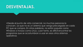 DESVENTAJAS.
•Desde el punto de vista comercial, no muchas personas lo
conocen, ya que no es un sistema que venga precargado en cada
PC que se compra. En otras palabras, no están popular como
Windows o incluso como Linux, y por tanto, es difícil encontrar los
programas que se acostumbran a usar en esos otros sistemas
operativos
·
 