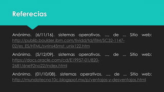 Referecias
Anónimo. (6/11/16). sistemas operativos. ..., de ... Sitio web:
http://publib.boulder.ibm.com/tividd/td/ITIM/SC32-1147-
02/es_ES/HTML/svrins45mst_unix122.htm
Anónimo. (5/12/09). sistemas operativos. ..., de ... Sitio web:
https://docs.oracle.com/cd/E19957-01/820-
2681/6ne92no22/index.html
Anónimo. (01/10/08). sistemas operativos. ..., de ... Sitio web:
http://mundotecno10c.blogspot.mx/p/ventajas-y-desventajas.html
 