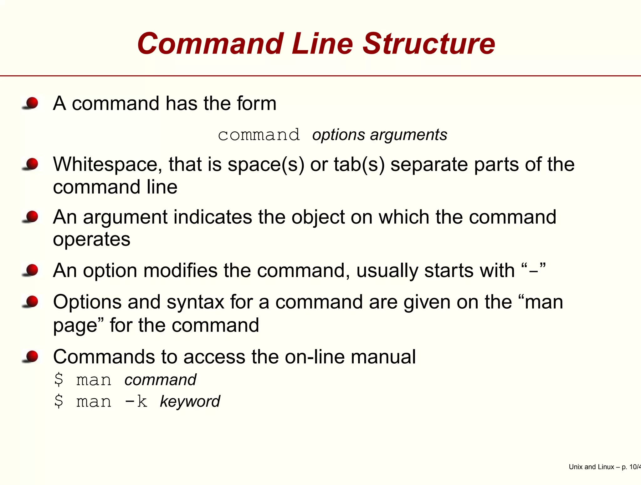 Command Line Structure
A command has the form
command options arguments
Whitespace, that is space(s) or tab(s) separate parts of the
command line
An argument indicates the object on which the command
operates
An option modiﬁes the command, usually starts with “-”
Options and syntax for a command are given on the “man
page” for the command
Commands to access the on-line manual
$ man command
$ man -k keyword
Unix and Linux – p. 10/4
 