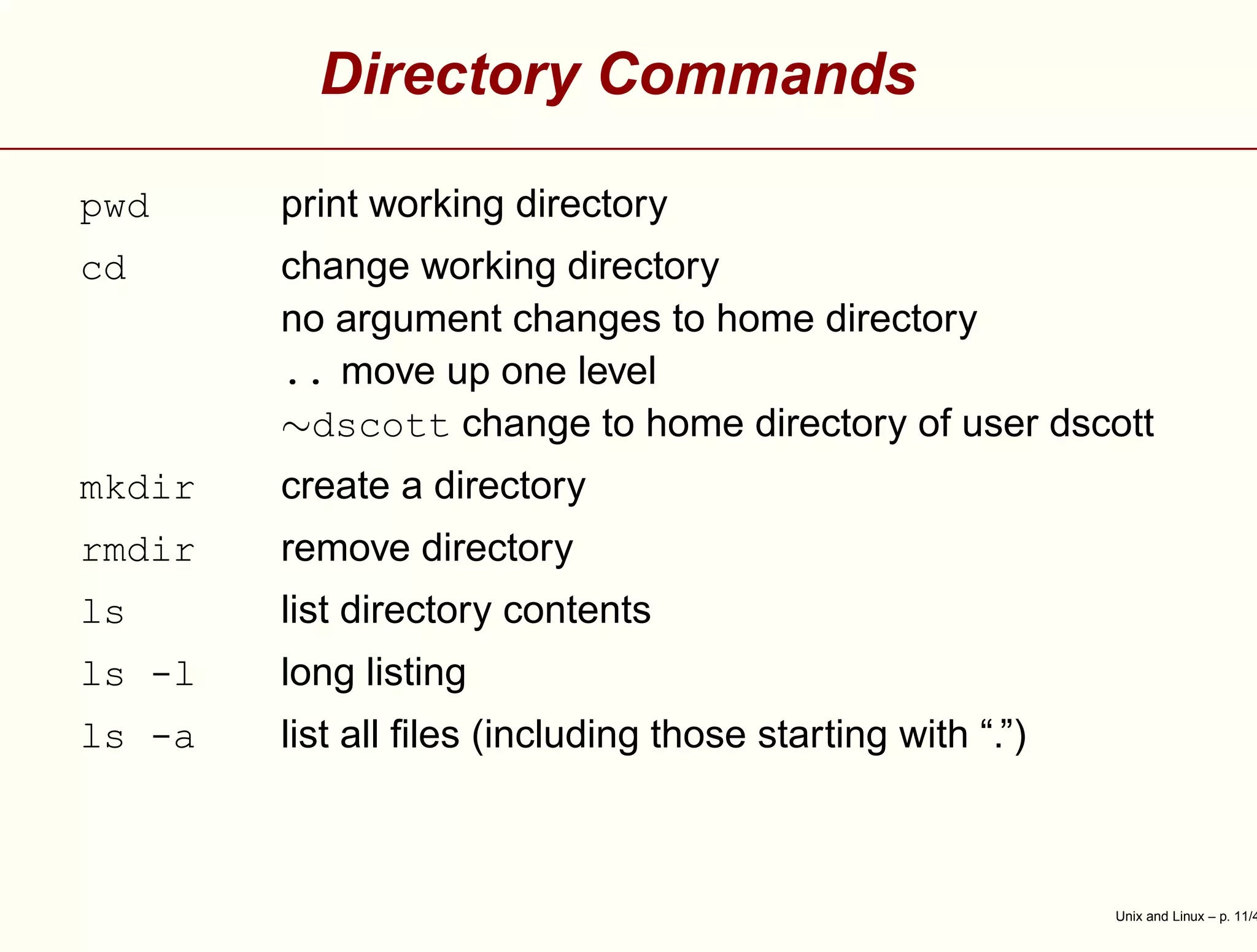 Directory Commands
pwd print working directory
cd change working directory
no argument changes to home directory
.. move up one level
∼dscott change to home directory of user dscott
mkdir create a directory
rmdir remove directory
ls list directory contents
ls -l long listing
ls -a list all ﬁles (including those starting with “.”)
Unix and Linux – p. 11/4
 