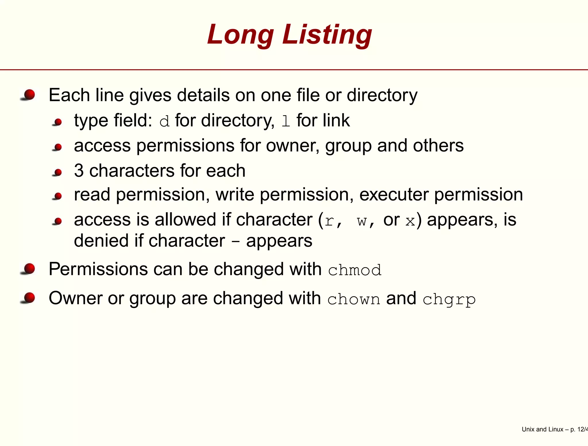 Long Listing
Each line gives details on one ﬁle or directory
type ﬁeld: d for directory, l for link
access permissions for owner, group and others
3 characters for each
read permission, write permission, executer permission
access is allowed if character (r, w, or x) appears, is
denied if character - appears
Permissions can be changed with chmod
Owner or group are changed with chown and chgrp
Unix and Linux – p. 12/4
 