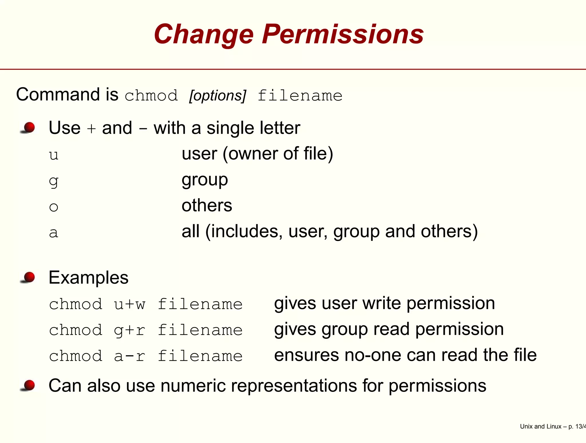Change Permissions
Command is chmod [options] filename
Use + and - with a single letter
u user (owner of ﬁle)
g group
o others
a all (includes, user, group and others)
Examples
chmod u+w filename gives user write permission
chmod g+r filename gives group read permission
chmod a-r filename ensures no-one can read the ﬁle
Can also use numeric representations for permissions
Unix and Linux – p. 13/4
 