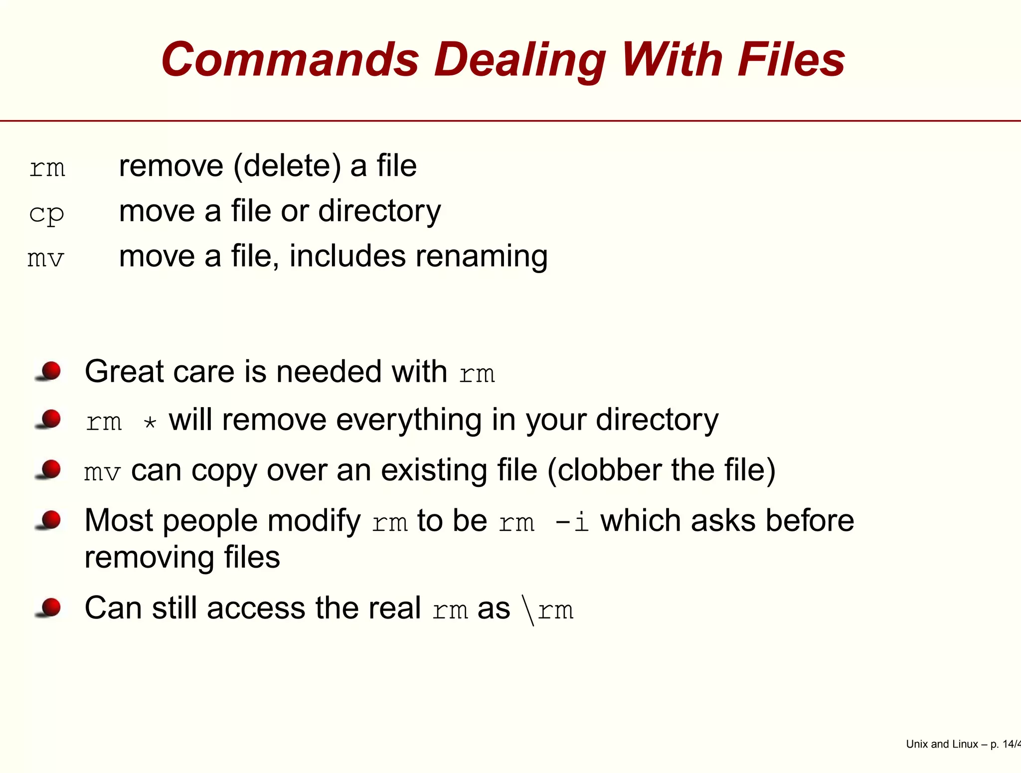 Commands Dealing With Files
rm remove (delete) a ﬁle
cp move a ﬁle or directory
mv move a ﬁle, includes renaming
Great care is needed with rm
rm * will remove everything in your directory
mv can copy over an existing ﬁle (clobber the ﬁle)
Most people modify rm to be rm -i which asks before
removing ﬁles
Can still access the real rm as rm
Unix and Linux – p. 14/4
 