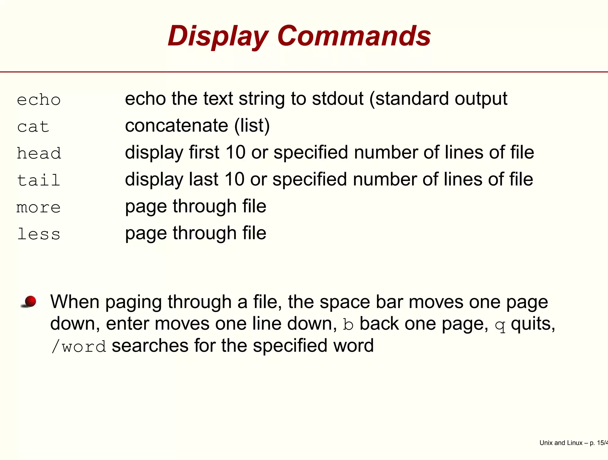 Display Commands
echo echo the text string to stdout (standard output
cat concatenate (list)
head display ﬁrst 10 or speciﬁed number of lines of ﬁle
tail display last 10 or speciﬁed number of lines of ﬁle
more page through ﬁle
less page through ﬁle
When paging through a ﬁle, the space bar moves one page
down, enter moves one line down, b back one page, q quits,
/word searches for the speciﬁed word
Unix and Linux – p. 15/4
 