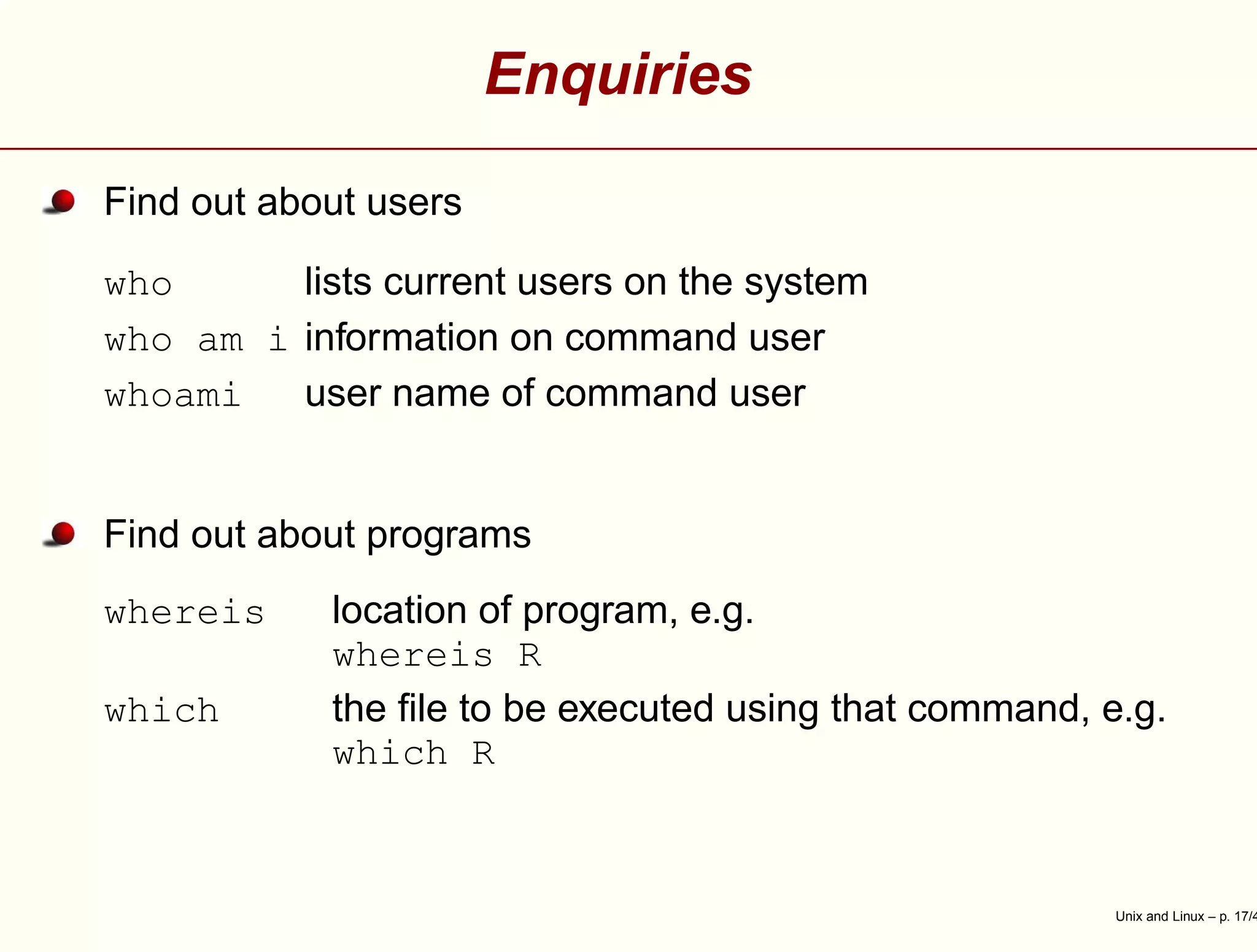 Enquiries
Find out about users
who lists current users on the system
who am i information on command user
whoami user name of command user
Find out about programs
whereis location of program, e.g.
whereis R
which the ﬁle to be executed using that command, e.g.
which R
Unix and Linux – p. 17/4
 