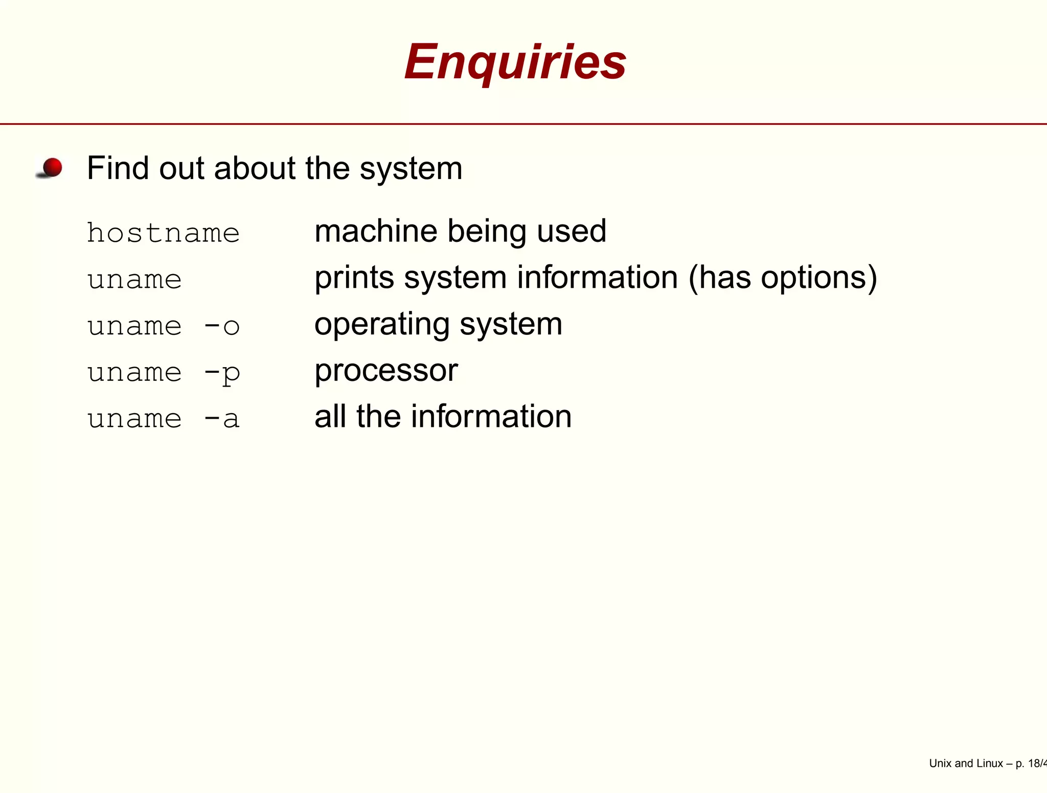 Enquiries
Find out about the system
hostname machine being used
uname prints system information (has options)
uname -o operating system
uname -p processor
uname -a all the information
Unix and Linux – p. 18/4
 