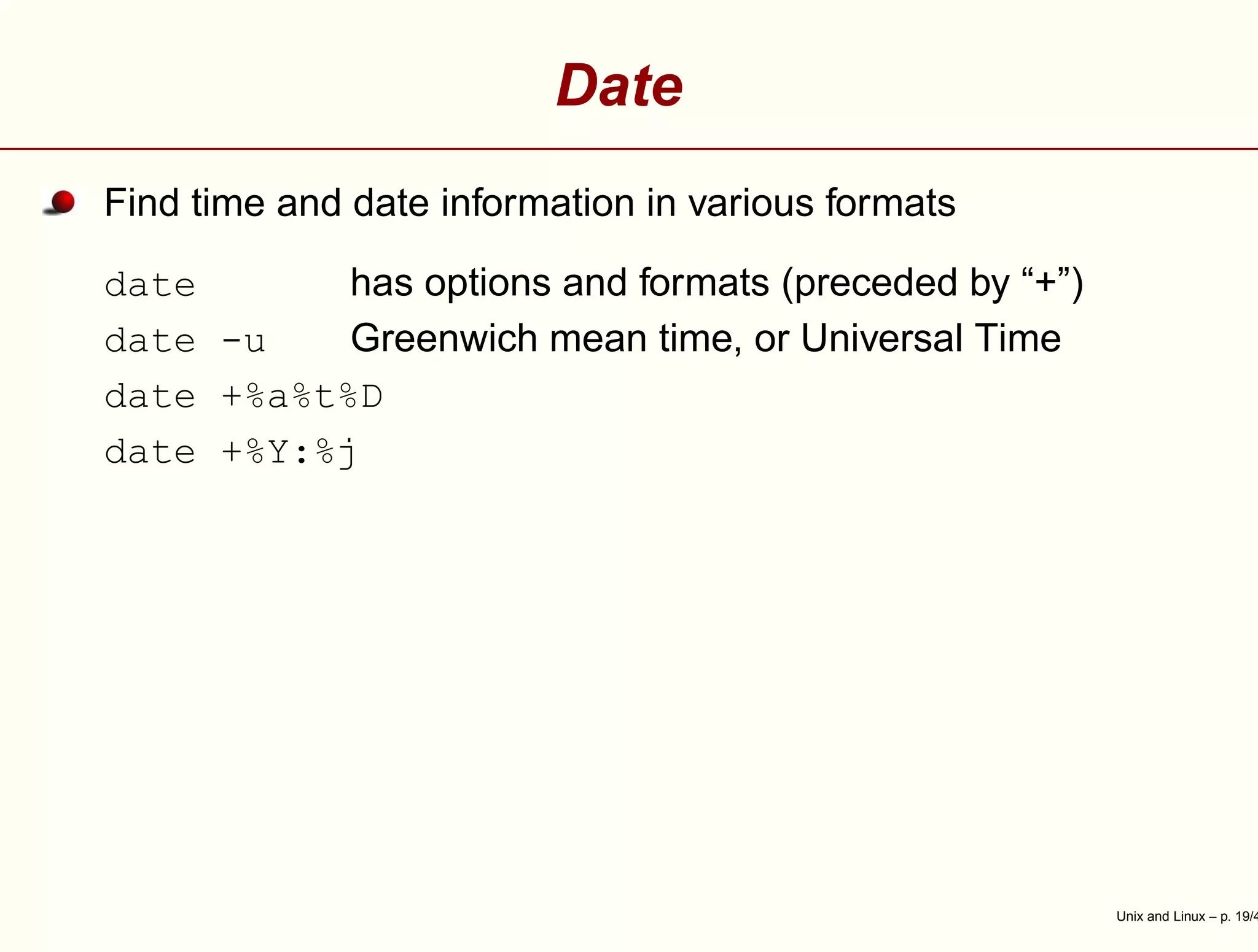 Date
Find time and date information in various formats
date has options and formats (preceded by “+”)
date -u Greenwich mean time, or Universal Time
date +%a%t%D
date +%Y:%j
Unix and Linux – p. 19/4
 