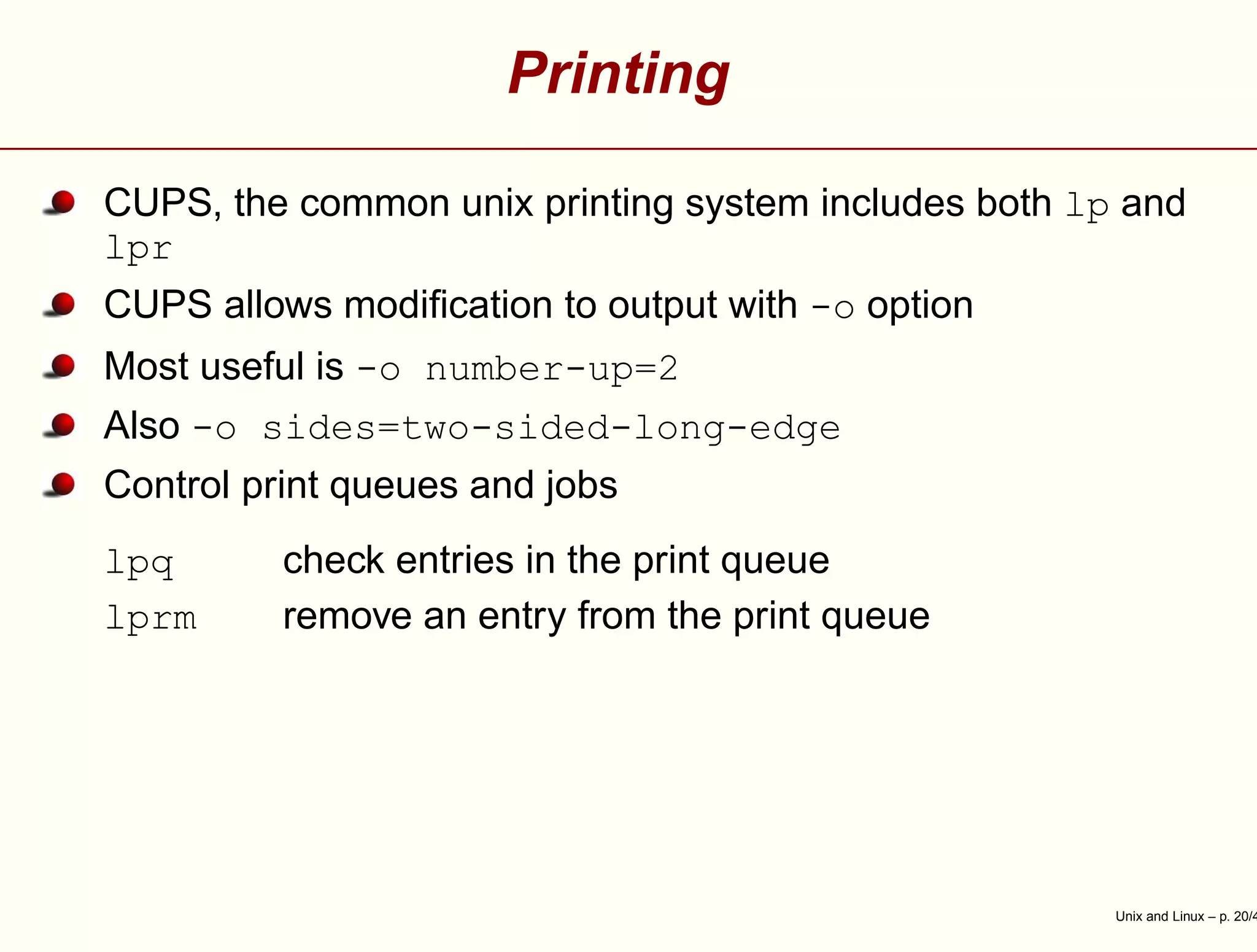 Printing
CUPS, the common unix printing system includes both lp and
lpr
CUPS allows modiﬁcation to output with -o option
Most useful is -o number-up=2
Also -o sides=two-sided-long-edge
Control print queues and jobs
lpq check entries in the print queue
lprm remove an entry from the print queue
Unix and Linux – p. 20/4
 