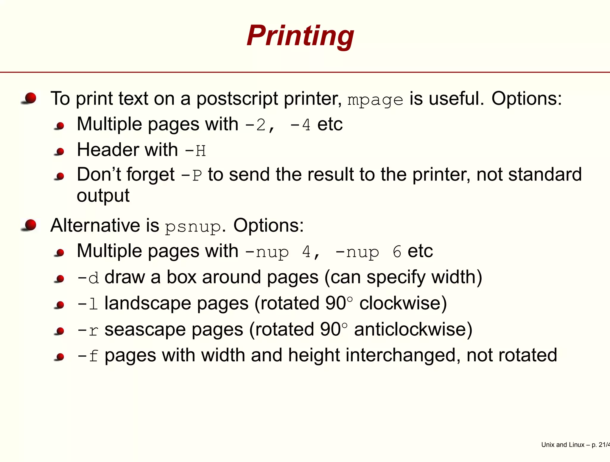 Printing
To print text on a postscript printer, mpage is useful. Options:
Multiple pages with -2, -4 etc
Header with -H
Don’t forget -P to send the result to the printer, not standard
output
Alternative is psnup. Options:
Multiple pages with -nup 4, -nup 6 etc
-d draw a box around pages (can specify width)
-l landscape pages (rotated 90◦
clockwise)
-r seascape pages (rotated 90◦
anticlockwise)
-f pages with width and height interchanged, not rotated
Unix and Linux – p. 21/4
 