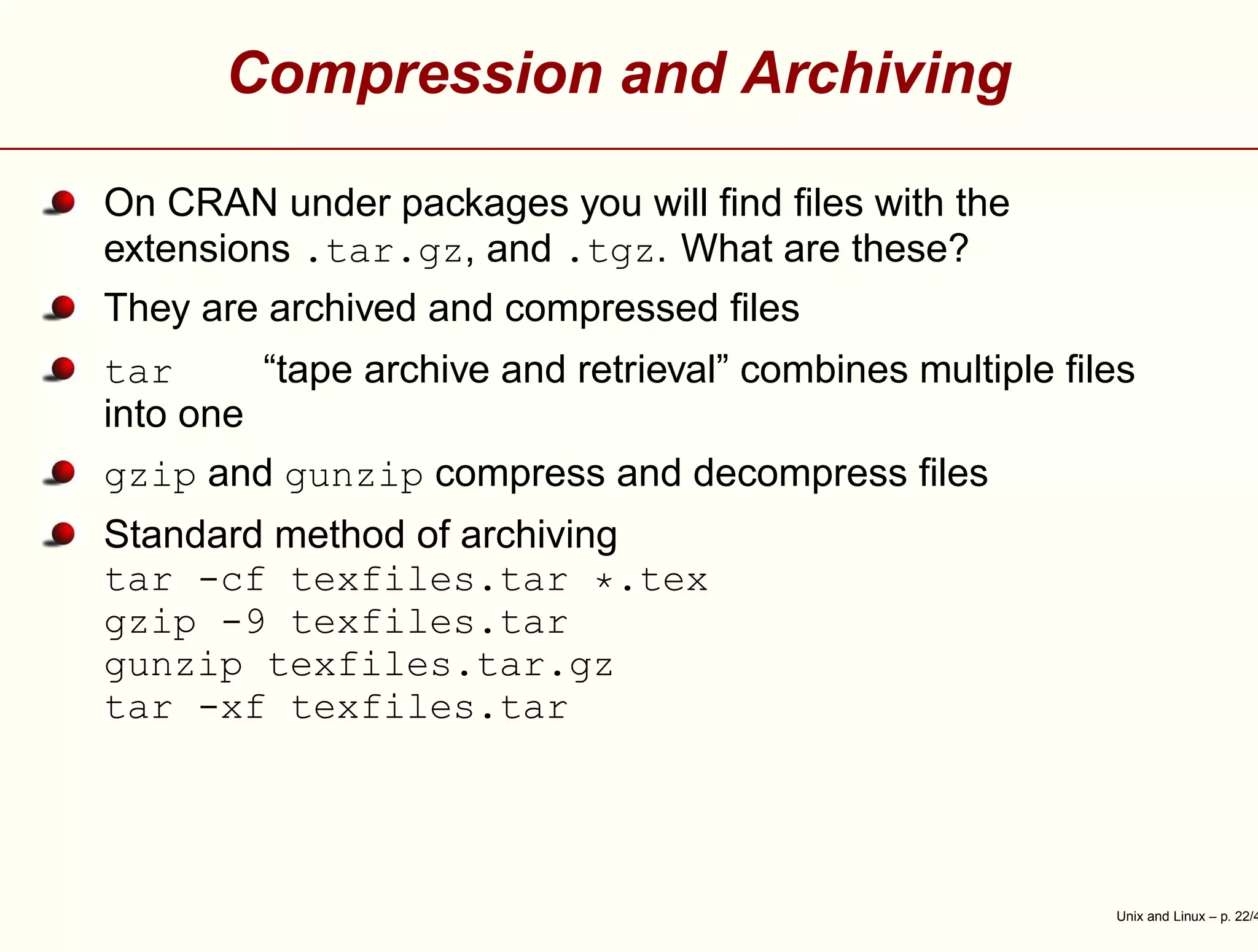 Compression and Archiving
On CRAN under packages you will ﬁnd ﬁles with the
extensions .tar.gz, and .tgz. What are these?
They are archived and compressed ﬁles
tar “tape archive and retrieval” combines multiple ﬁles
into one
gzip and gunzip compress and decompress ﬁles
Standard method of archiving
tar -cf texfiles.tar *.tex
gzip -9 texfiles.tar
gunzip texfiles.tar.gz
tar -xf texfiles.tar
Unix and Linux – p. 22/4
 