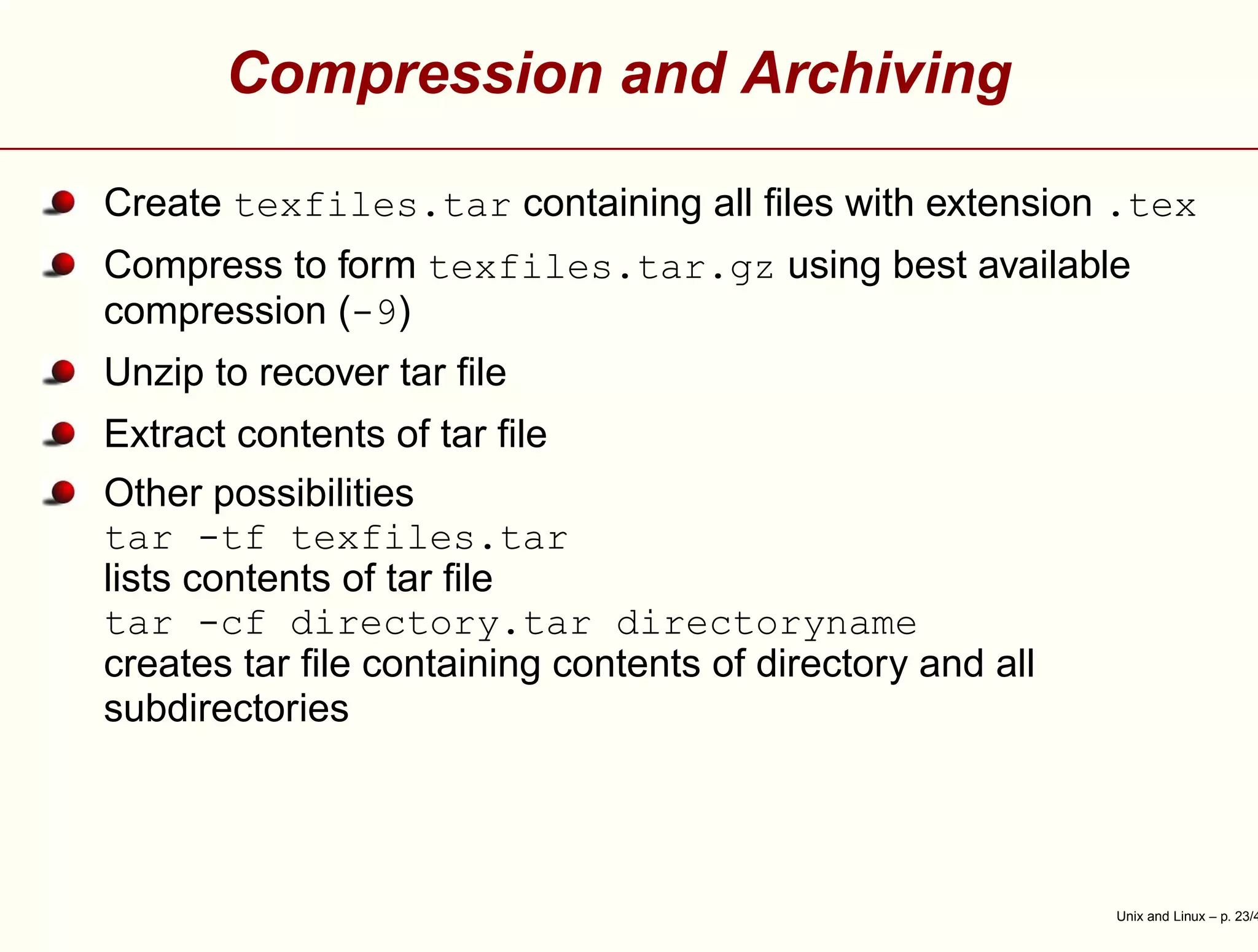 Compression and Archiving
Create texfiles.tar containing all ﬁles with extension .tex
Compress to form texfiles.tar.gz using best available
compression (-9)
Unzip to recover tar ﬁle
Extract contents of tar ﬁle
Other possibilities
tar -tf texfiles.tar
lists contents of tar ﬁle
tar -cf directory.tar directoryname
creates tar ﬁle containing contents of directory and all
subdirectories
Unix and Linux – p. 23/4
 