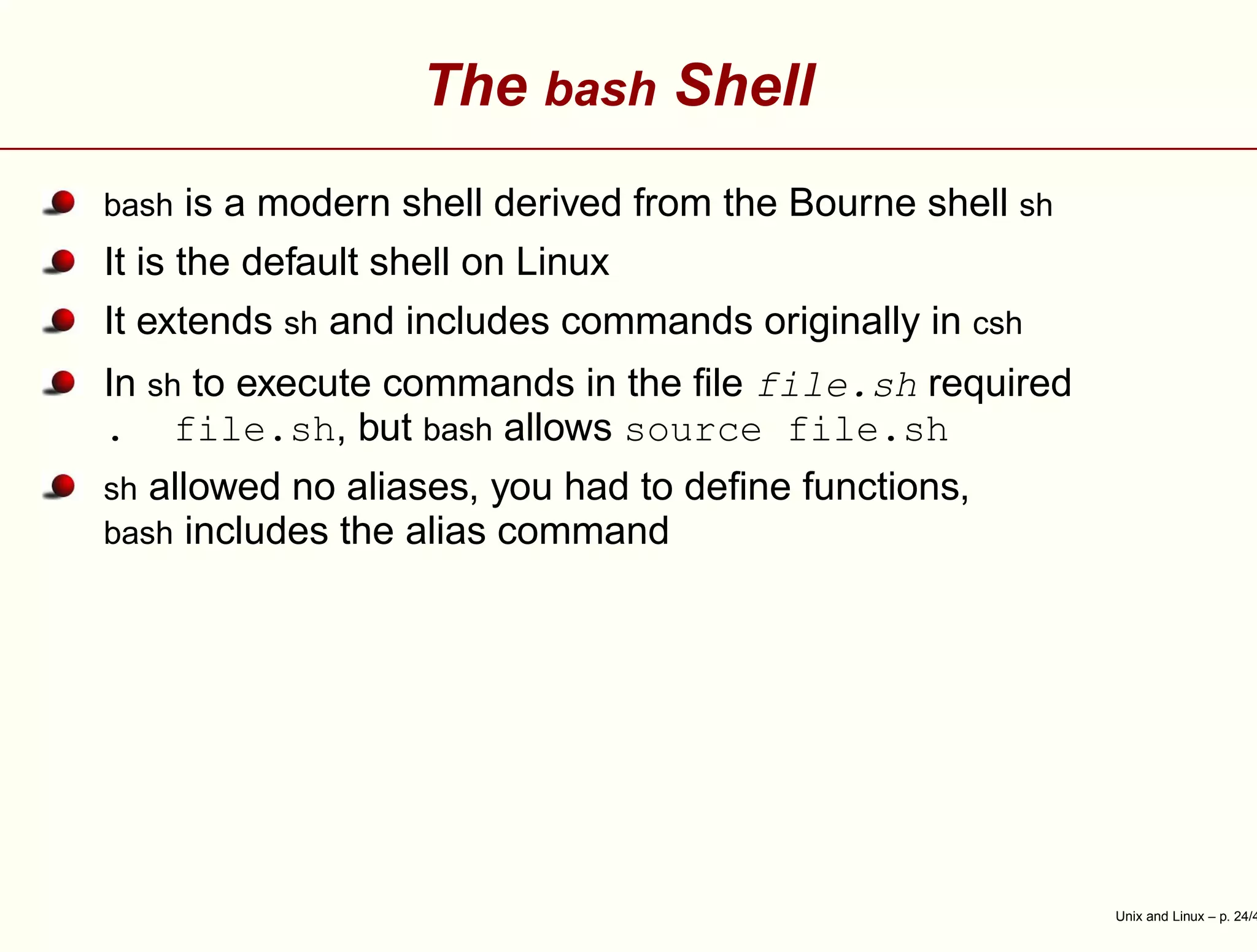 The bash Shell
bash is a modern shell derived from the Bourne shell sh
It is the default shell on Linux
It extends sh and includes commands originally in csh
In sh to execute commands in the ﬁle file.sh required
. file.sh, but bash allows source file.sh
sh allowed no aliases, you had to deﬁne functions,
bash includes the alias command
Unix and Linux – p. 24/4
 