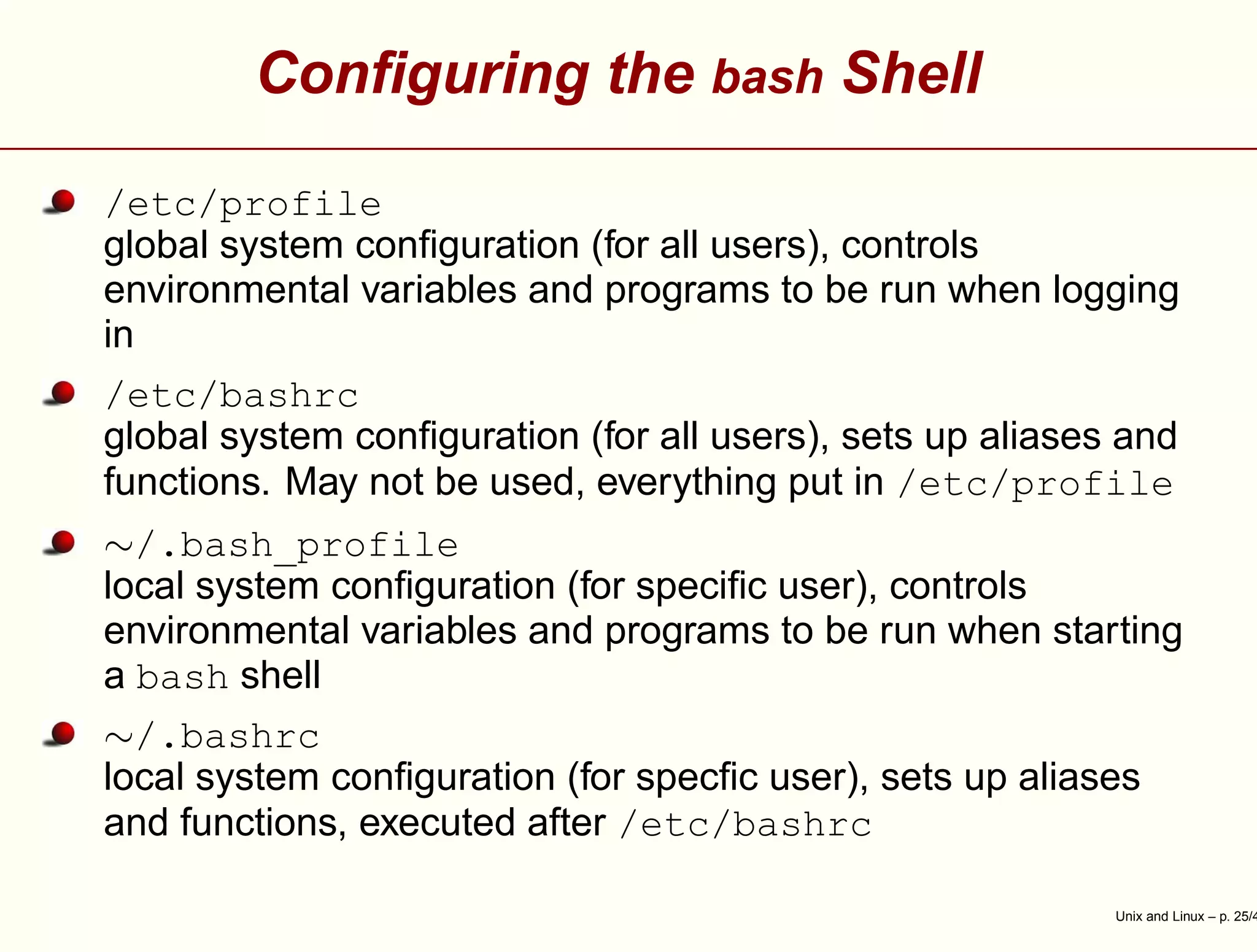 Conﬁguring the bash Shell
/etc/profile
global system conﬁguration (for all users), controls
environmental variables and programs to be run when logging
in
/etc/bashrc
global system conﬁguration (for all users), sets up aliases and
functions. May not be used, everything put in /etc/profile
∼/.bash_profile
local system conﬁguration (for speciﬁc user), controls
environmental variables and programs to be run when starting
a bash shell
∼/.bashrc
local system conﬁguration (for specﬁc user), sets up aliases
and functions, executed after /etc/bashrc
Unix and Linux – p. 25/4
 