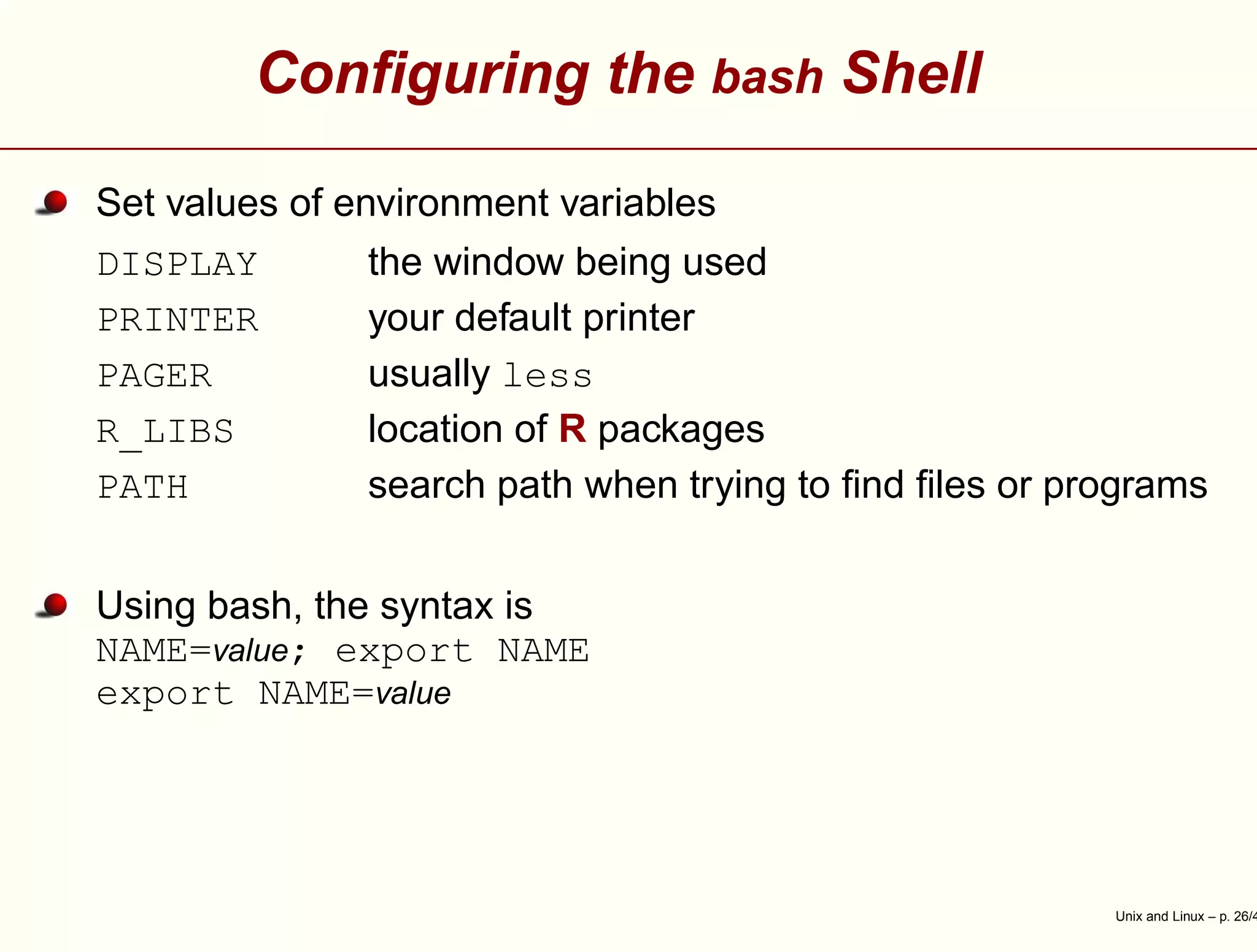 Conﬁguring the bash Shell
Set values of environment variables
DISPLAY the window being used
PRINTER your default printer
PAGER usually less
R_LIBS location of R packages
PATH search path when trying to ﬁnd ﬁles or programs
Using bash, the syntax is
NAME=value; export NAME
export NAME=value
Unix and Linux – p. 26/4
 