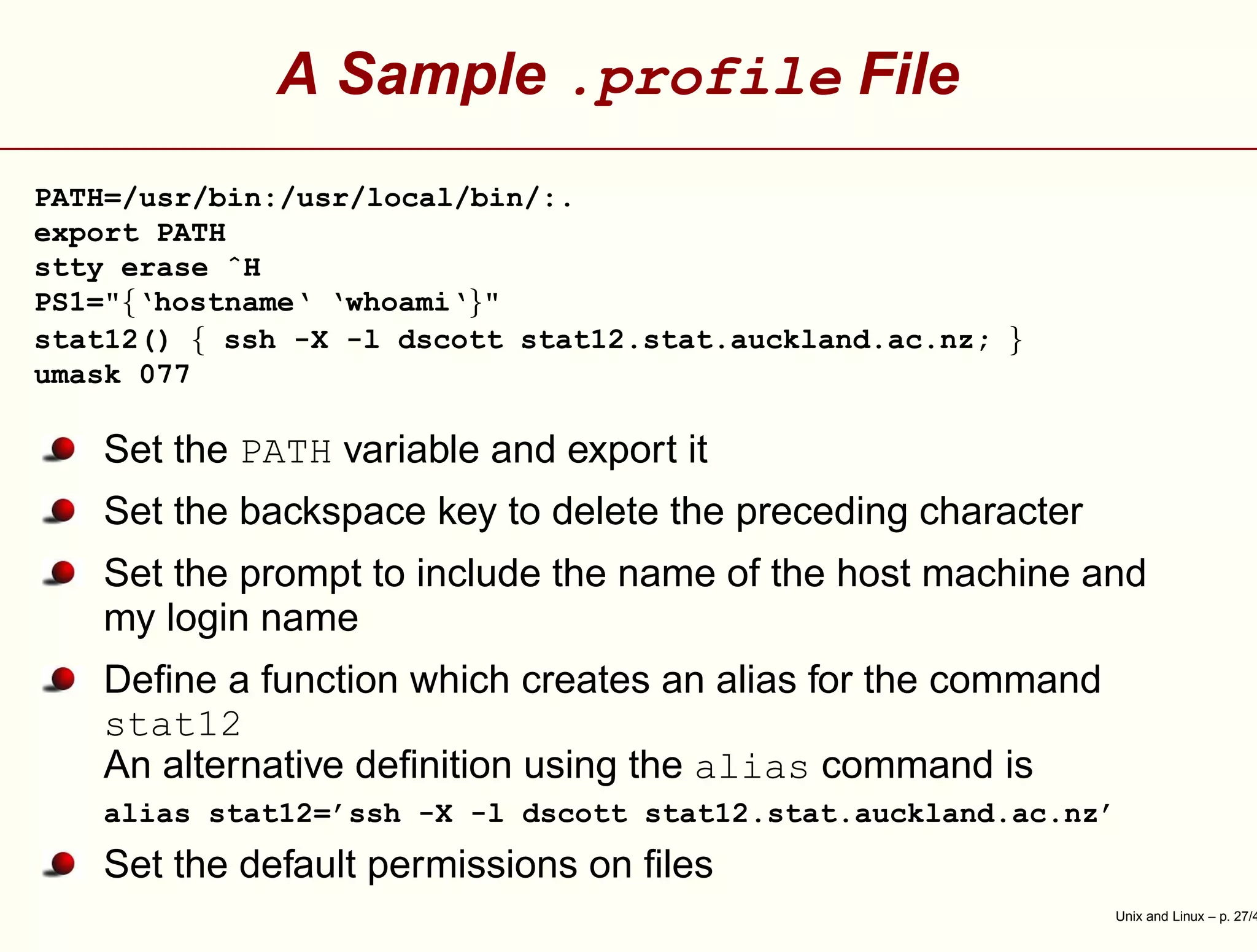 A Sample .profile File
PATH=/usr/bin:/usr/local/bin/:.
export PATH
stty erase ˆH
PS1="{‘hostname‘ ‘whoami‘}"
stat12() { ssh -X -l dscott stat12.stat.auckland.ac.nz; }
umask 077
Set the PATH variable and export it
Set the backspace key to delete the preceding character
Set the prompt to include the name of the host machine and
my login name
Deﬁne a function which creates an alias for the command
stat12
An alternative deﬁnition using the alias command is
alias stat12=’ssh -X -l dscott stat12.stat.auckland.ac.nz’
Set the default permissions on ﬁles
Unix and Linux – p. 27/4
 