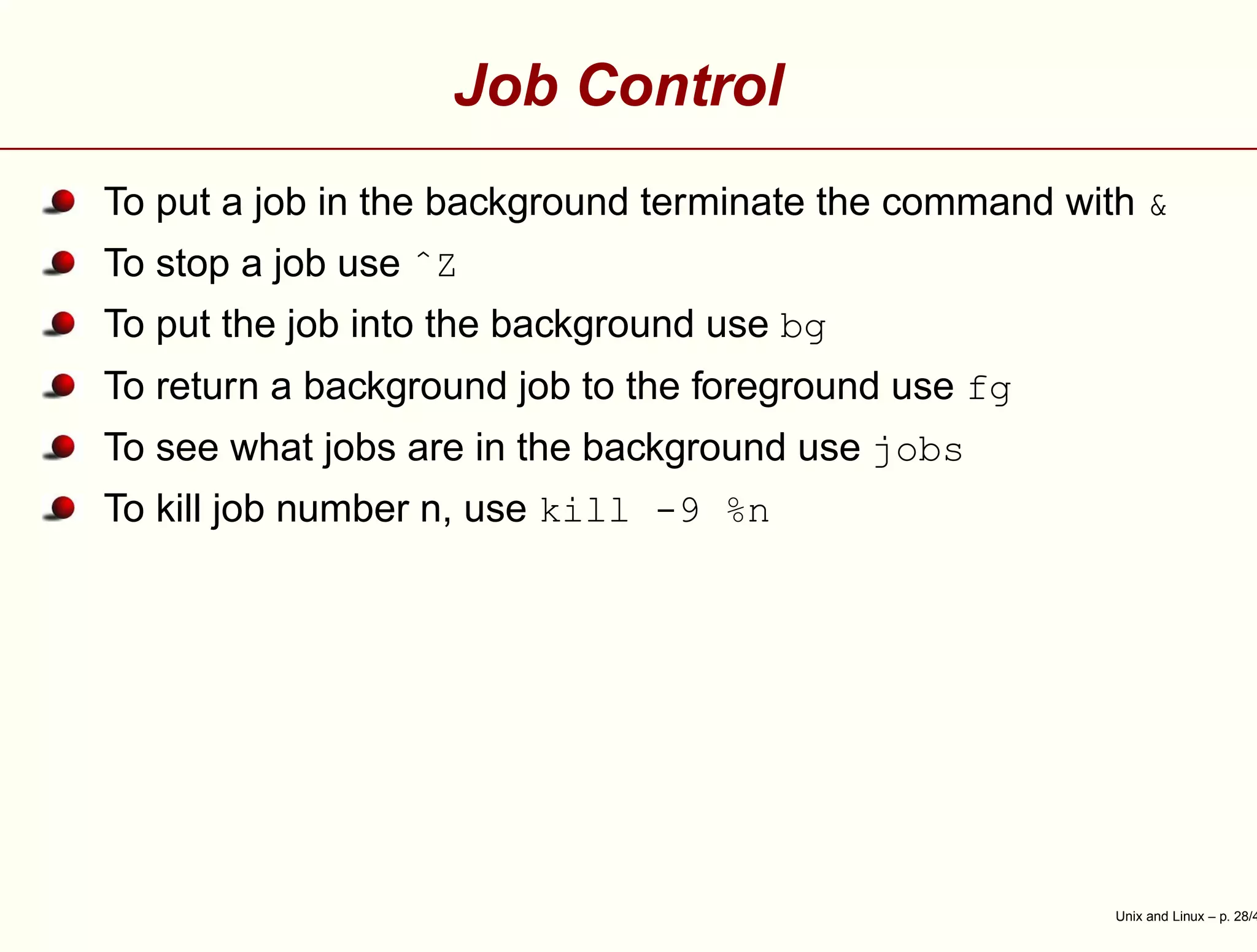Job Control
To put a job in the background terminate the command with &
To stop a job use ˆZ
To put the job into the background use bg
To return a background job to the foreground use fg
To see what jobs are in the background use jobs
To kill job number n, use kill -9 %n
Unix and Linux – p. 28/4
 