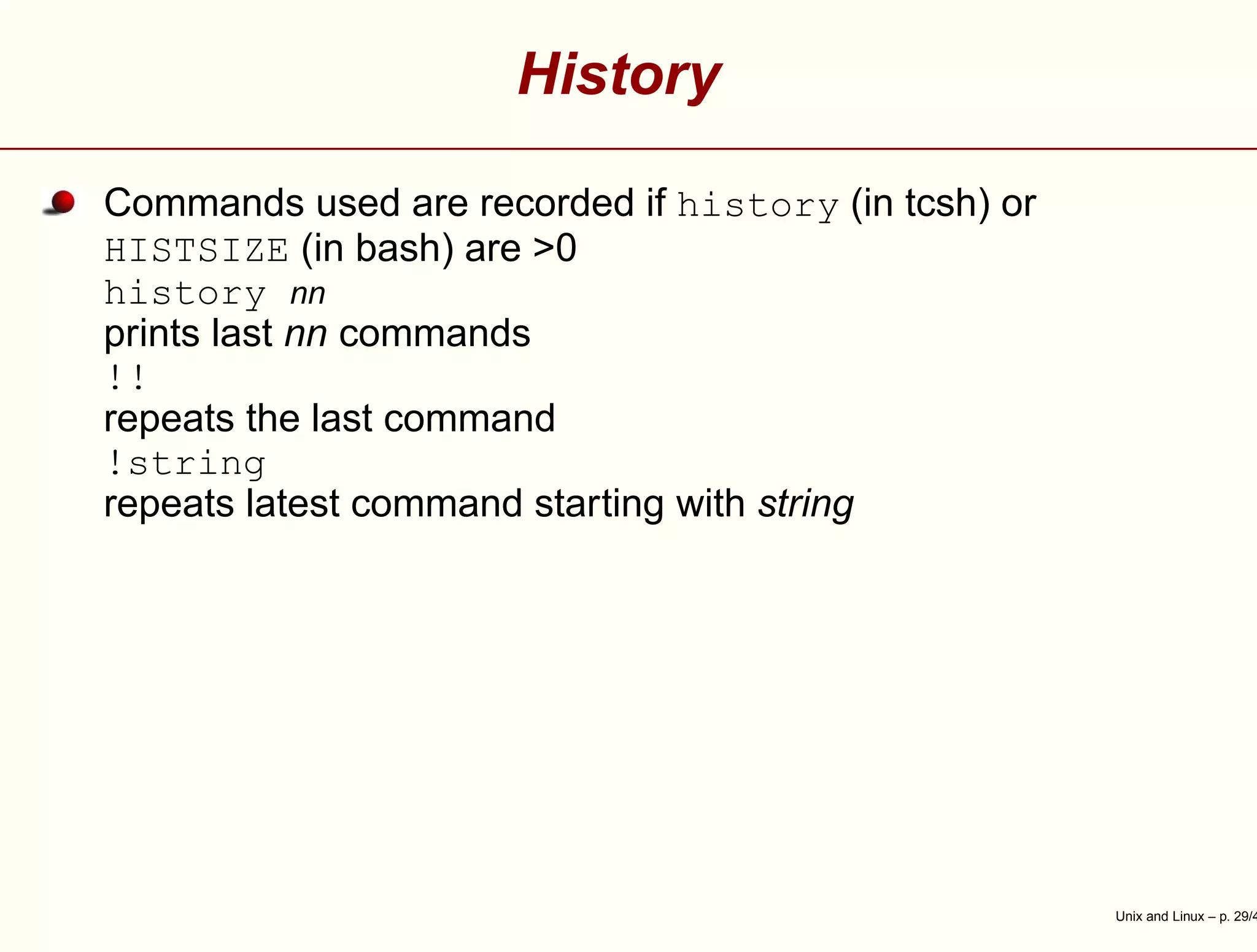 History
Commands used are recorded if history (in tcsh) or
HISTSIZE (in bash) are >0
history nn
prints last nn commands
!!
repeats the last command
!string
repeats latest command starting with string
Unix and Linux – p. 29/4
 
