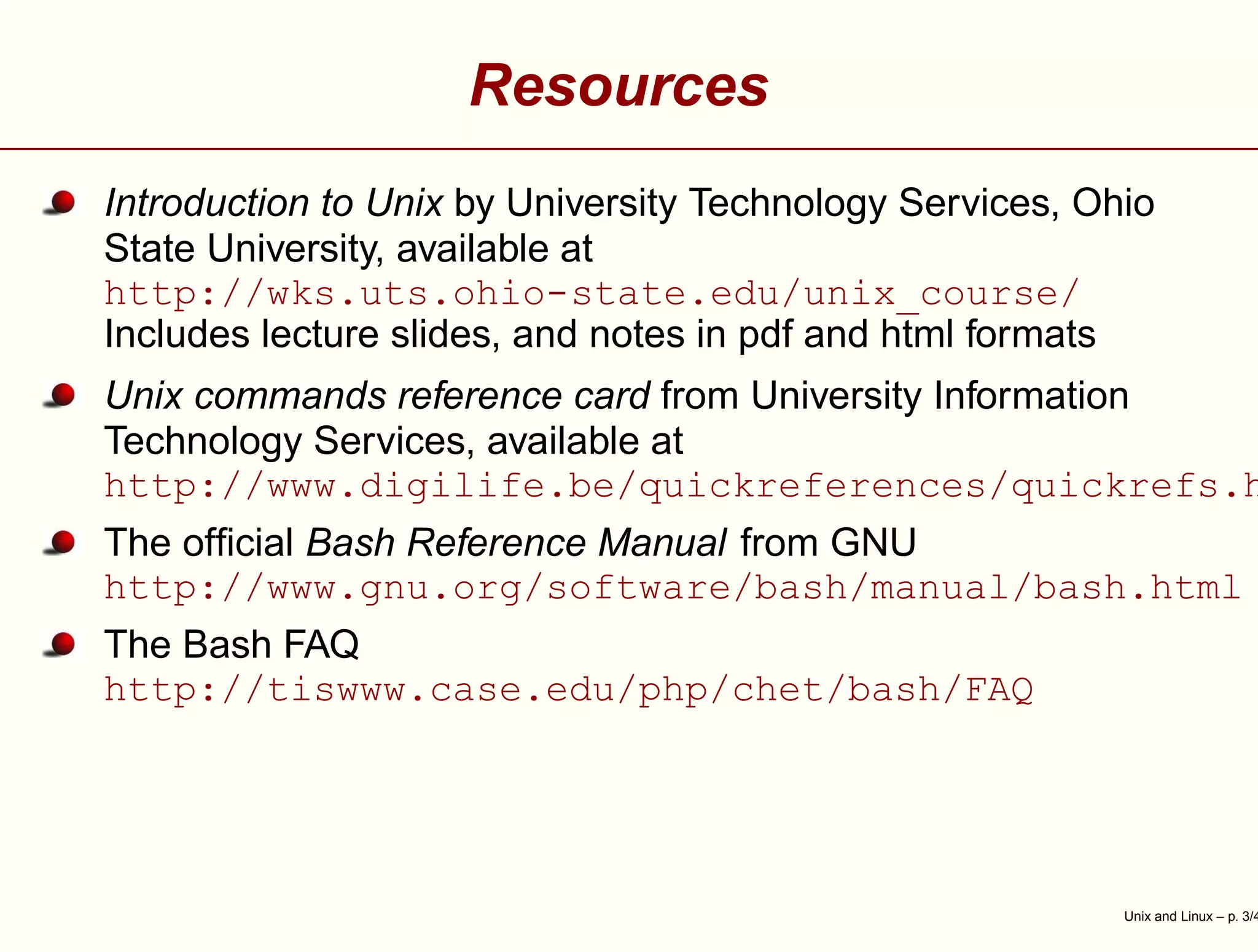 Resources
Introduction to Unix by University Technology Services, Ohio
State University, available at
http://wks.uts.ohio-state.edu/unix_course/
Includes lecture slides, and notes in pdf and html formats
Unix commands reference card from University Information
Technology Services, available at
http://www.digilife.be/quickreferences/quickrefs.h
The ofﬁcial Bash Reference Manual from GNU
http://www.gnu.org/software/bash/manual/bash.html
The Bash FAQ
http://tiswww.case.edu/php/chet/bash/FAQ
Unix and Linux – p. 3/4
 