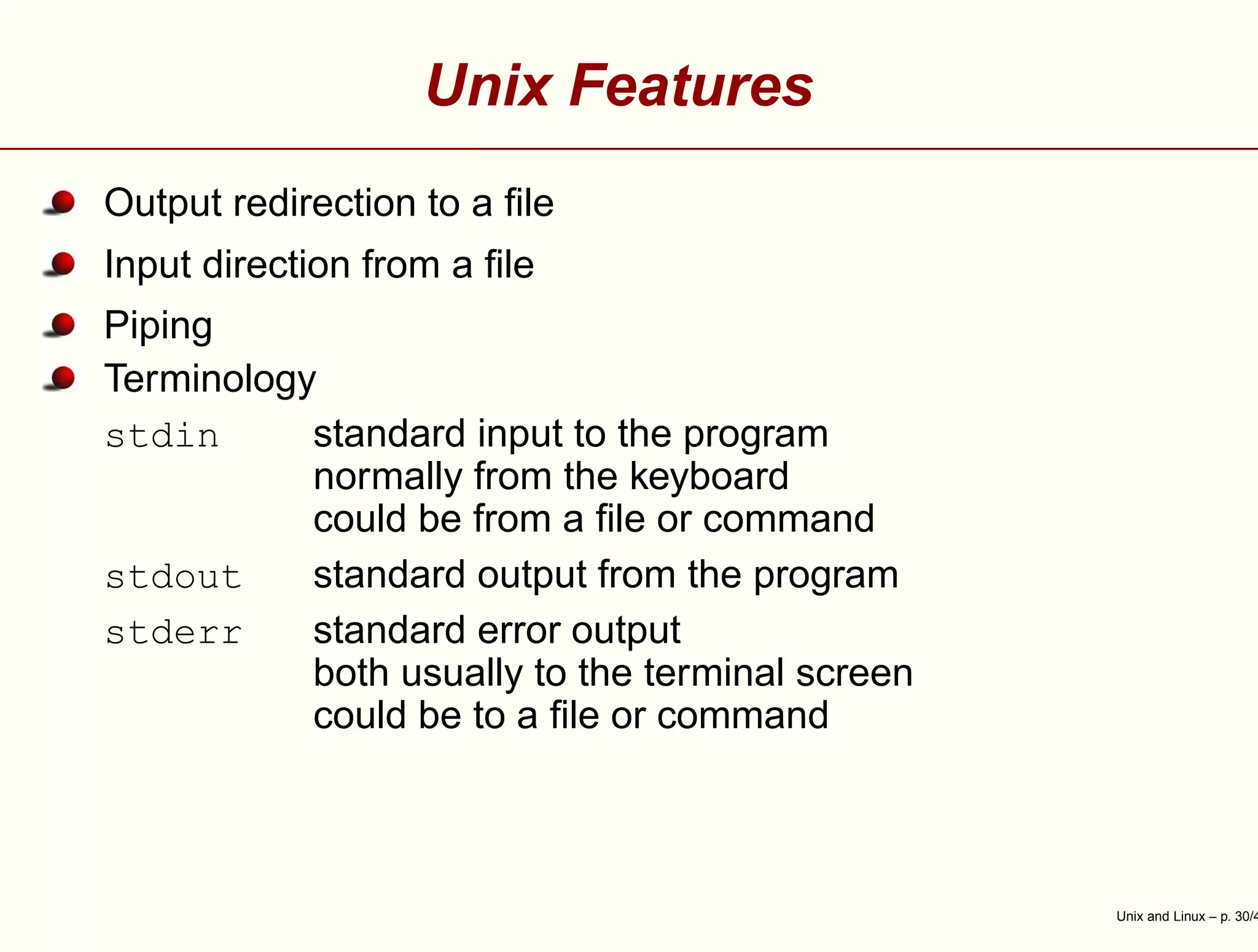 Unix Features
Output redirection to a ﬁle
Input direction from a ﬁle
Piping
Terminology
stdin standard input to the program
normally from the keyboard
could be from a ﬁle or command
stdout standard output from the program
stderr standard error output
both usually to the terminal screen
could be to a ﬁle or command
Unix and Linux – p. 30/4
 