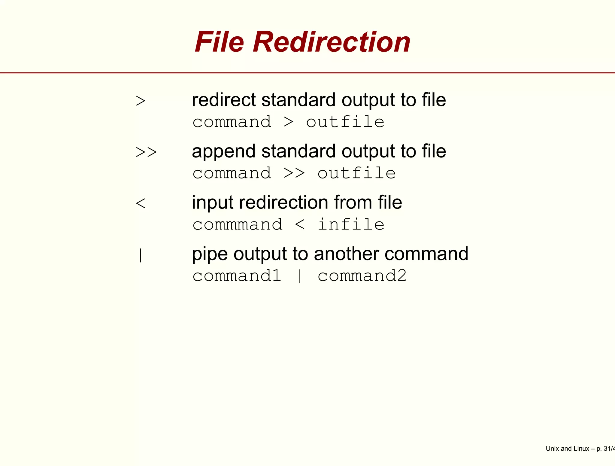File Redirection
> redirect standard output to ﬁle
command > outfile
>> append standard output to ﬁle
command >> outfile
< input redirection from ﬁle
commmand < infile
| pipe output to another command
command1 | command2
Unix and Linux – p. 31/4
 