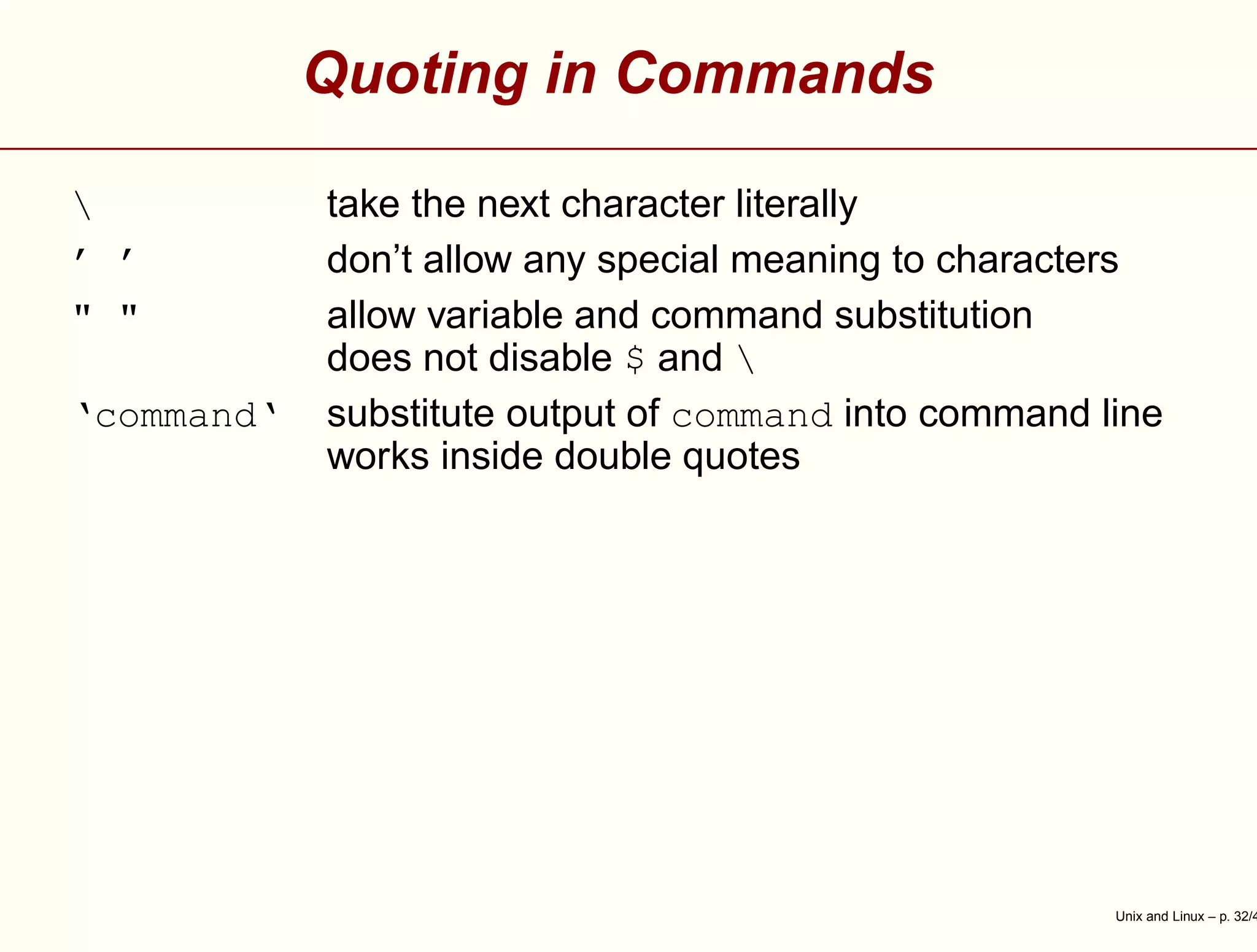 Quoting in Commands
 take the next character literally
’ ’ don’t allow any special meaning to characters
" " allow variable and command substitution
does not disable $ and 
‘command‘ substitute output of command into command line
works inside double quotes
Unix and Linux – p. 32/4
 