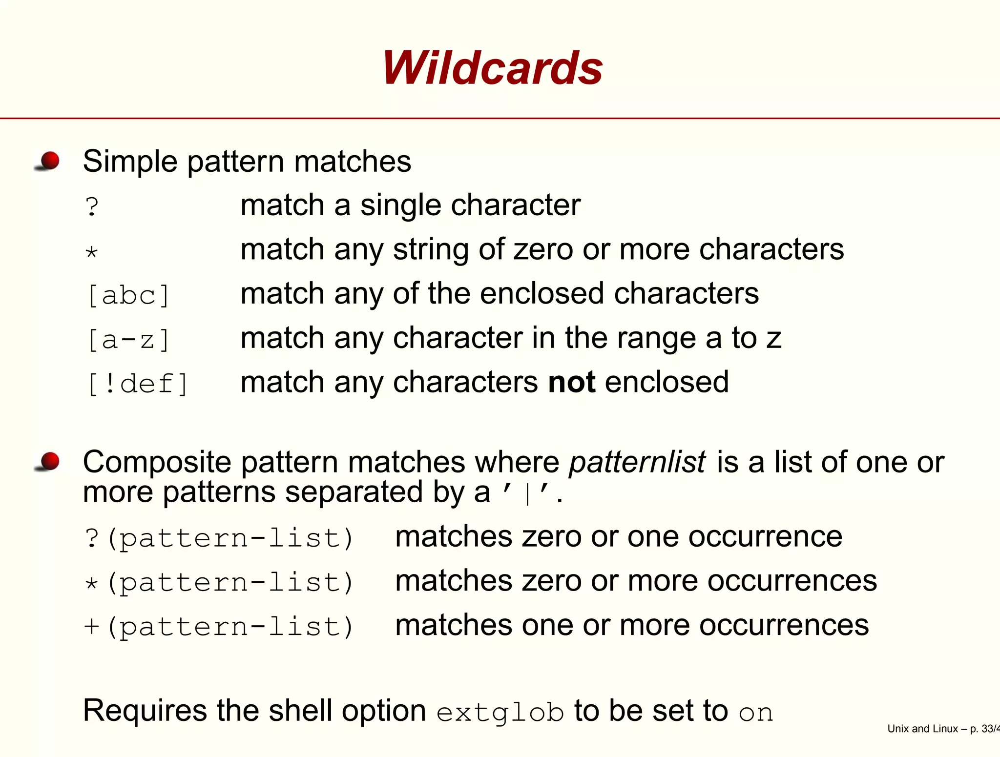 Wildcards
Simple pattern matches
? match a single character
* match any string of zero or more characters
[abc] match any of the enclosed characters
[a-z] match any character in the range a to z
[!def] match any characters not enclosed
Composite pattern matches where patternlist is a list of one or
more patterns separated by a ’|’.
?(pattern-list) matches zero or one occurrence
*(pattern-list) matches zero or more occurrences
+(pattern-list) matches one or more occurrences
Requires the shell option extglob to be set to on Unix and Linux – p. 33/4
 