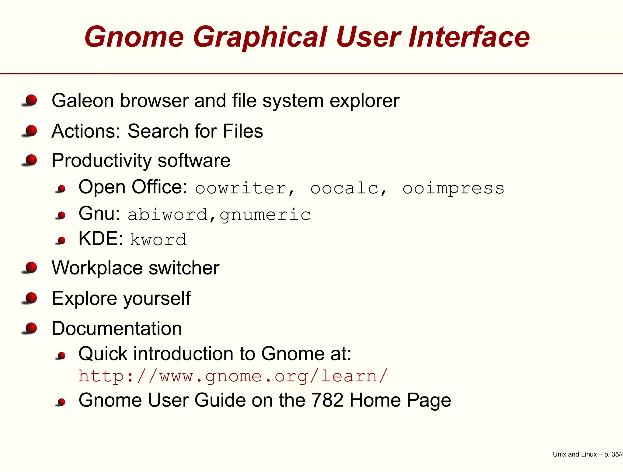 Gnome Graphical User Interface
Galeon browser and ﬁle system explorer
Actions: Search for Files
Productivity software
Open Ofﬁce: oowriter, oocalc, ooimpress
Gnu: abiword,gnumeric
KDE: kword
Workplace switcher
Explore yourself
Documentation
Quick introduction to Gnome at:
http://www.gnome.org/learn/
Gnome User Guide on the 782 Home Page
Unix and Linux – p. 35/4
 